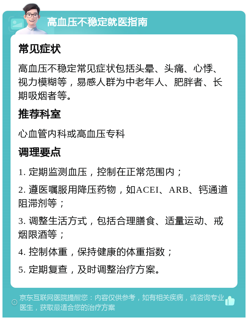 高血压不稳定就医指南 常见症状 高血压不稳定常见症状包括头晕、头痛、心悸、视力模糊等，易感人群为中老年人、肥胖者、长期吸烟者等。 推荐科室 心血管内科或高血压专科 调理要点 1. 定期监测血压，控制在正常范围内； 2. 遵医嘱服用降压药物，如ACEI、ARB、钙通道阻滞剂等； 3. 调整生活方式，包括合理膳食、适量运动、戒烟限酒等； 4. 控制体重，保持健康的体重指数； 5. 定期复查，及时调整治疗方案。