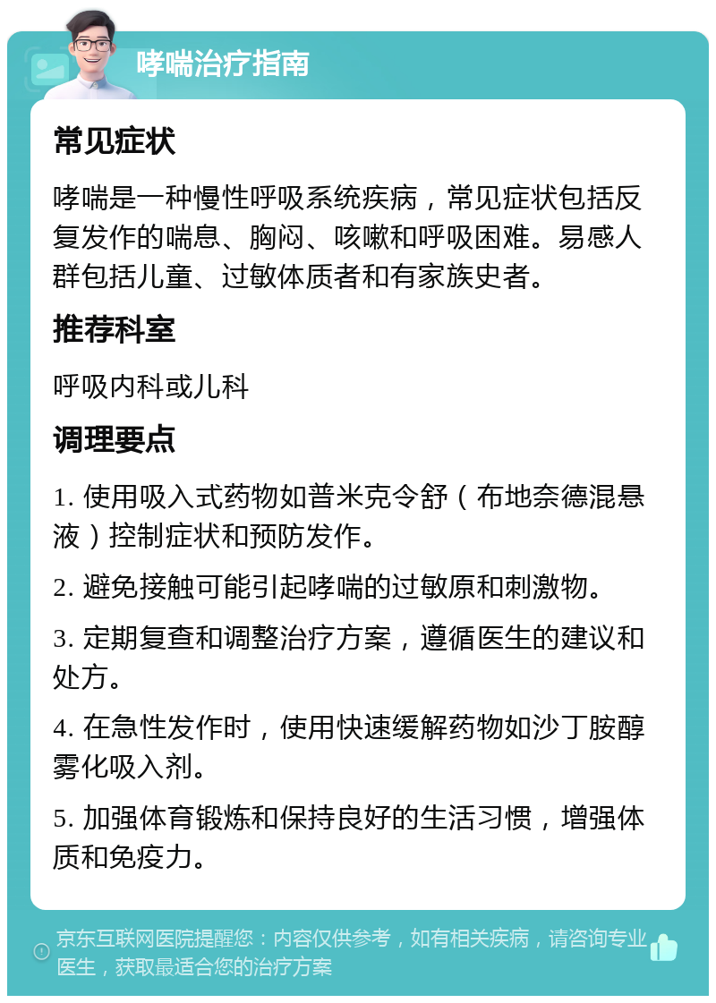 哮喘治疗指南 常见症状 哮喘是一种慢性呼吸系统疾病，常见症状包括反复发作的喘息、胸闷、咳嗽和呼吸困难。易感人群包括儿童、过敏体质者和有家族史者。 推荐科室 呼吸内科或儿科 调理要点 1. 使用吸入式药物如普米克令舒（布地奈德混悬液）控制症状和预防发作。 2. 避免接触可能引起哮喘的过敏原和刺激物。 3. 定期复查和调整治疗方案，遵循医生的建议和处方。 4. 在急性发作时，使用快速缓解药物如沙丁胺醇雾化吸入剂。 5. 加强体育锻炼和保持良好的生活习惯，增强体质和免疫力。