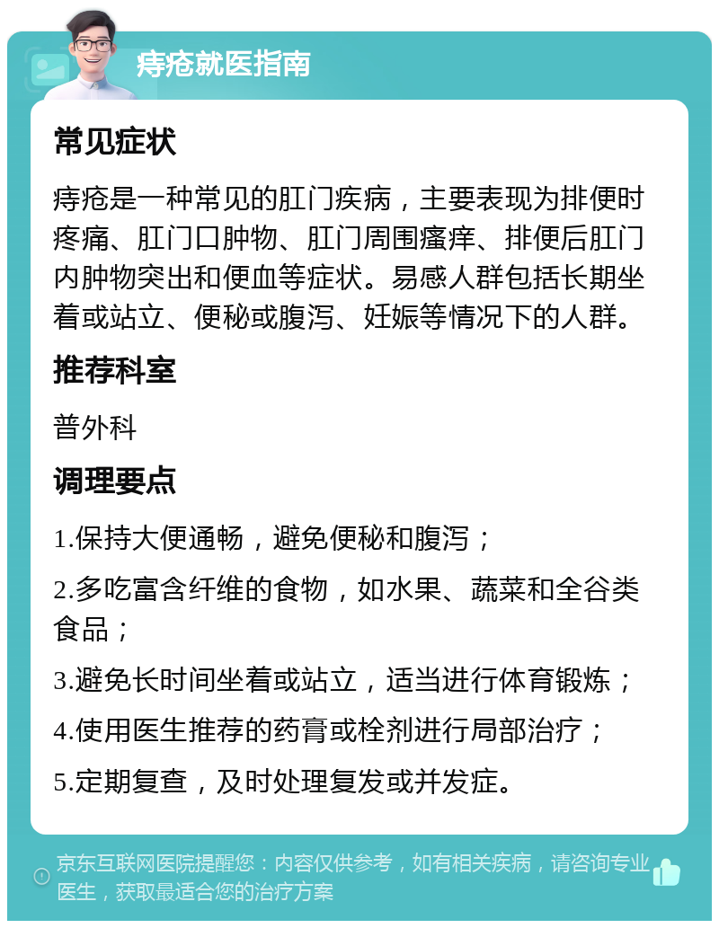 痔疮就医指南 常见症状 痔疮是一种常见的肛门疾病，主要表现为排便时疼痛、肛门口肿物、肛门周围瘙痒、排便后肛门内肿物突出和便血等症状。易感人群包括长期坐着或站立、便秘或腹泻、妊娠等情况下的人群。 推荐科室 普外科 调理要点 1.保持大便通畅，避免便秘和腹泻； 2.多吃富含纤维的食物，如水果、蔬菜和全谷类食品； 3.避免长时间坐着或站立，适当进行体育锻炼； 4.使用医生推荐的药膏或栓剂进行局部治疗； 5.定期复查，及时处理复发或并发症。