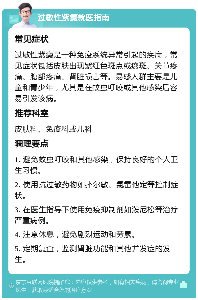 过敏性紫癜就医指南 常见症状 过敏性紫癜是一种免疫系统异常引起的疾病，常见症状包括皮肤出现紫红色斑点或瘀斑、关节疼痛、腹部疼痛、肾脏损害等。易感人群主要是儿童和青少年，尤其是在蚊虫叮咬或其他感染后容易引发该病。 推荐科室 皮肤科、免疫科或儿科 调理要点 1. 避免蚊虫叮咬和其他感染，保持良好的个人卫生习惯。 2. 使用抗过敏药物如扑尔敏、氯雷他定等控制症状。 3. 在医生指导下使用免疫抑制剂如泼尼松等治疗严重病例。 4. 注意休息，避免剧烈运动和劳累。 5. 定期复查，监测肾脏功能和其他并发症的发生。