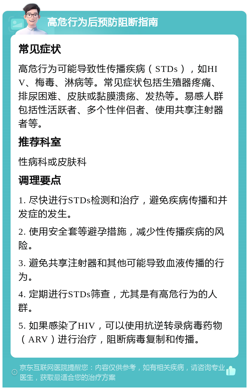 高危行为后预防阻断指南 常见症状 高危行为可能导致性传播疾病（STDs），如HIV、梅毒、淋病等。常见症状包括生殖器疼痛、排尿困难、皮肤或黏膜溃疡、发热等。易感人群包括性活跃者、多个性伴侣者、使用共享注射器者等。 推荐科室 性病科或皮肤科 调理要点 1. 尽快进行STDs检测和治疗，避免疾病传播和并发症的发生。 2. 使用安全套等避孕措施，减少性传播疾病的风险。 3. 避免共享注射器和其他可能导致血液传播的行为。 4. 定期进行STDs筛查，尤其是有高危行为的人群。 5. 如果感染了HIV，可以使用抗逆转录病毒药物（ARV）进行治疗，阻断病毒复制和传播。