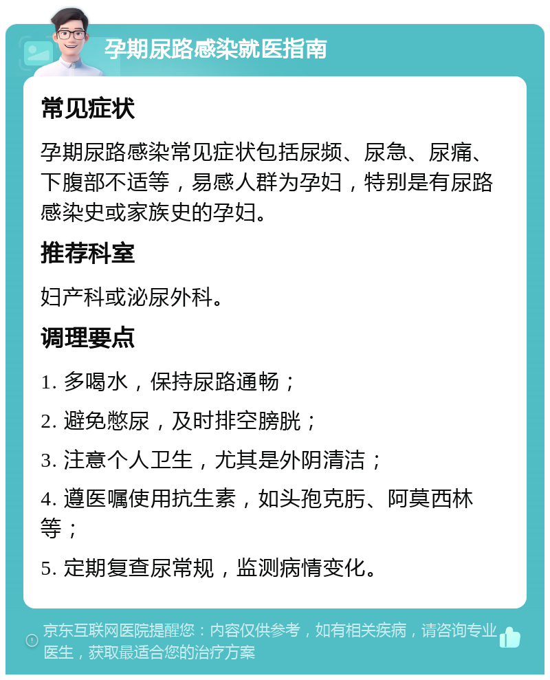 孕期尿路感染就医指南 常见症状 孕期尿路感染常见症状包括尿频、尿急、尿痛、下腹部不适等，易感人群为孕妇，特别是有尿路感染史或家族史的孕妇。 推荐科室 妇产科或泌尿外科。 调理要点 1. 多喝水，保持尿路通畅； 2. 避免憋尿，及时排空膀胱； 3. 注意个人卫生，尤其是外阴清洁； 4. 遵医嘱使用抗生素，如头孢克肟、阿莫西林等； 5. 定期复查尿常规，监测病情变化。