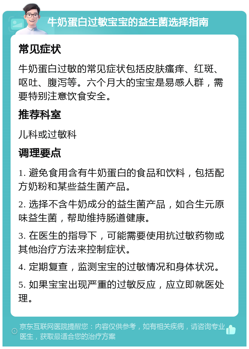 牛奶蛋白过敏宝宝的益生菌选择指南 常见症状 牛奶蛋白过敏的常见症状包括皮肤瘙痒、红斑、呕吐、腹泻等。六个月大的宝宝是易感人群，需要特别注意饮食安全。 推荐科室 儿科或过敏科 调理要点 1. 避免食用含有牛奶蛋白的食品和饮料，包括配方奶粉和某些益生菌产品。 2. 选择不含牛奶成分的益生菌产品，如合生元原味益生菌，帮助维持肠道健康。 3. 在医生的指导下，可能需要使用抗过敏药物或其他治疗方法来控制症状。 4. 定期复查，监测宝宝的过敏情况和身体状况。 5. 如果宝宝出现严重的过敏反应，应立即就医处理。