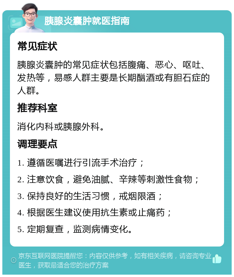 胰腺炎囊肿就医指南 常见症状 胰腺炎囊肿的常见症状包括腹痛、恶心、呕吐、发热等，易感人群主要是长期酗酒或有胆石症的人群。 推荐科室 消化内科或胰腺外科。 调理要点 1. 遵循医嘱进行引流手术治疗； 2. 注意饮食，避免油腻、辛辣等刺激性食物； 3. 保持良好的生活习惯，戒烟限酒； 4. 根据医生建议使用抗生素或止痛药； 5. 定期复查，监测病情变化。