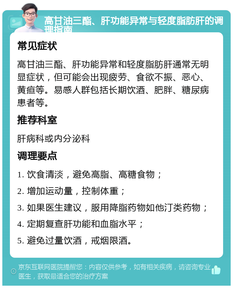 高甘油三酯、肝功能异常与轻度脂肪肝的调理指南 常见症状 高甘油三酯、肝功能异常和轻度脂肪肝通常无明显症状，但可能会出现疲劳、食欲不振、恶心、黄疸等。易感人群包括长期饮酒、肥胖、糖尿病患者等。 推荐科室 肝病科或内分泌科 调理要点 1. 饮食清淡，避免高脂、高糖食物； 2. 增加运动量，控制体重； 3. 如果医生建议，服用降脂药物如他汀类药物； 4. 定期复查肝功能和血脂水平； 5. 避免过量饮酒，戒烟限酒。