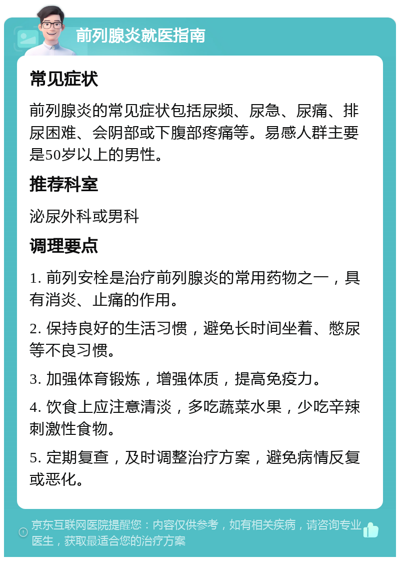 前列腺炎就医指南 常见症状 前列腺炎的常见症状包括尿频、尿急、尿痛、排尿困难、会阴部或下腹部疼痛等。易感人群主要是50岁以上的男性。 推荐科室 泌尿外科或男科 调理要点 1. 前列安栓是治疗前列腺炎的常用药物之一，具有消炎、止痛的作用。 2. 保持良好的生活习惯，避免长时间坐着、憋尿等不良习惯。 3. 加强体育锻炼，增强体质，提高免疫力。 4. 饮食上应注意清淡，多吃蔬菜水果，少吃辛辣刺激性食物。 5. 定期复查，及时调整治疗方案，避免病情反复或恶化。