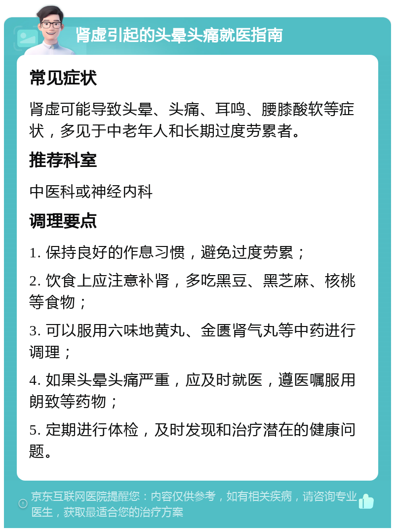 肾虚引起的头晕头痛就医指南 常见症状 肾虚可能导致头晕、头痛、耳鸣、腰膝酸软等症状，多见于中老年人和长期过度劳累者。 推荐科室 中医科或神经内科 调理要点 1. 保持良好的作息习惯，避免过度劳累； 2. 饮食上应注意补肾，多吃黑豆、黑芝麻、核桃等食物； 3. 可以服用六味地黄丸、金匮肾气丸等中药进行调理； 4. 如果头晕头痛严重，应及时就医，遵医嘱服用朗致等药物； 5. 定期进行体检，及时发现和治疗潜在的健康问题。