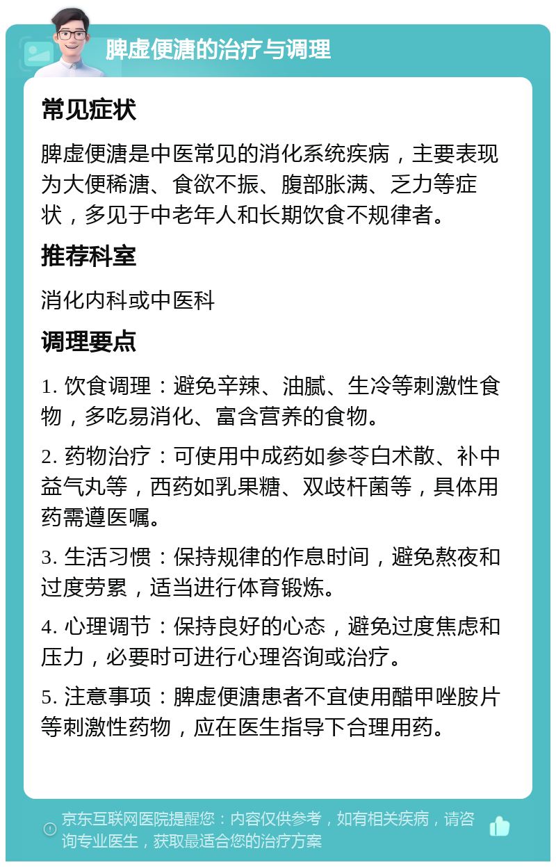 脾虚便溏的治疗与调理 常见症状 脾虚便溏是中医常见的消化系统疾病，主要表现为大便稀溏、食欲不振、腹部胀满、乏力等症状，多见于中老年人和长期饮食不规律者。 推荐科室 消化内科或中医科 调理要点 1. 饮食调理：避免辛辣、油腻、生冷等刺激性食物，多吃易消化、富含营养的食物。 2. 药物治疗：可使用中成药如参苓白术散、补中益气丸等，西药如乳果糖、双歧杆菌等，具体用药需遵医嘱。 3. 生活习惯：保持规律的作息时间，避免熬夜和过度劳累，适当进行体育锻炼。 4. 心理调节：保持良好的心态，避免过度焦虑和压力，必要时可进行心理咨询或治疗。 5. 注意事项：脾虚便溏患者不宜使用醋甲唑胺片等刺激性药物，应在医生指导下合理用药。