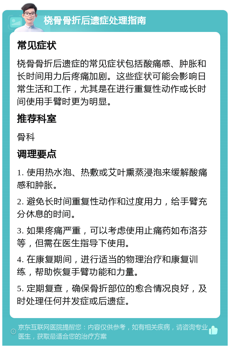 桡骨骨折后遗症处理指南 常见症状 桡骨骨折后遗症的常见症状包括酸痛感、肿胀和长时间用力后疼痛加剧。这些症状可能会影响日常生活和工作，尤其是在进行重复性动作或长时间使用手臂时更为明显。 推荐科室 骨科 调理要点 1. 使用热水泡、热敷或艾叶熏蒸浸泡来缓解酸痛感和肿胀。 2. 避免长时间重复性动作和过度用力，给手臂充分休息的时间。 3. 如果疼痛严重，可以考虑使用止痛药如布洛芬等，但需在医生指导下使用。 4. 在康复期间，进行适当的物理治疗和康复训练，帮助恢复手臂功能和力量。 5. 定期复查，确保骨折部位的愈合情况良好，及时处理任何并发症或后遗症。