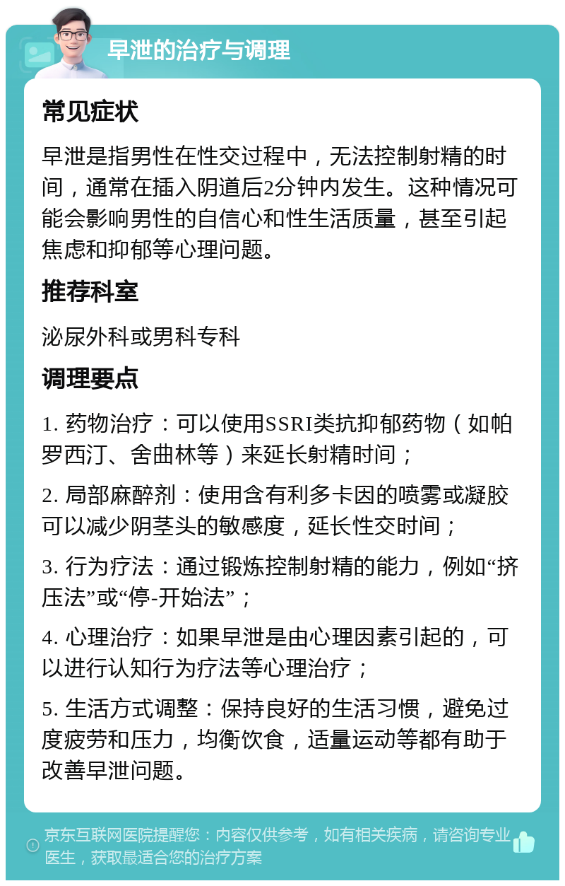 早泄的治疗与调理 常见症状 早泄是指男性在性交过程中，无法控制射精的时间，通常在插入阴道后2分钟内发生。这种情况可能会影响男性的自信心和性生活质量，甚至引起焦虑和抑郁等心理问题。 推荐科室 泌尿外科或男科专科 调理要点 1. 药物治疗：可以使用SSRI类抗抑郁药物（如帕罗西汀、舍曲林等）来延长射精时间； 2. 局部麻醉剂：使用含有利多卡因的喷雾或凝胶可以减少阴茎头的敏感度，延长性交时间； 3. 行为疗法：通过锻炼控制射精的能力，例如“挤压法”或“停-开始法”； 4. 心理治疗：如果早泄是由心理因素引起的，可以进行认知行为疗法等心理治疗； 5. 生活方式调整：保持良好的生活习惯，避免过度疲劳和压力，均衡饮食，适量运动等都有助于改善早泄问题。