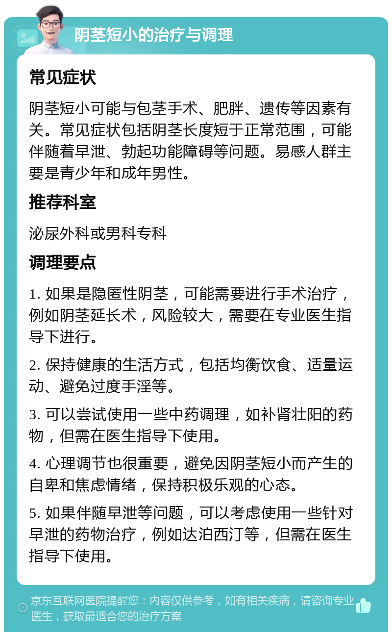 阴茎短小的治疗与调理 常见症状 阴茎短小可能与包茎手术、肥胖、遗传等因素有关。常见症状包括阴茎长度短于正常范围，可能伴随着早泄、勃起功能障碍等问题。易感人群主要是青少年和成年男性。 推荐科室 泌尿外科或男科专科 调理要点 1. 如果是隐匿性阴茎，可能需要进行手术治疗，例如阴茎延长术，风险较大，需要在专业医生指导下进行。 2. 保持健康的生活方式，包括均衡饮食、适量运动、避免过度手淫等。 3. 可以尝试使用一些中药调理，如补肾壮阳的药物，但需在医生指导下使用。 4. 心理调节也很重要，避免因阴茎短小而产生的自卑和焦虑情绪，保持积极乐观的心态。 5. 如果伴随早泄等问题，可以考虑使用一些针对早泄的药物治疗，例如达泊西汀等，但需在医生指导下使用。