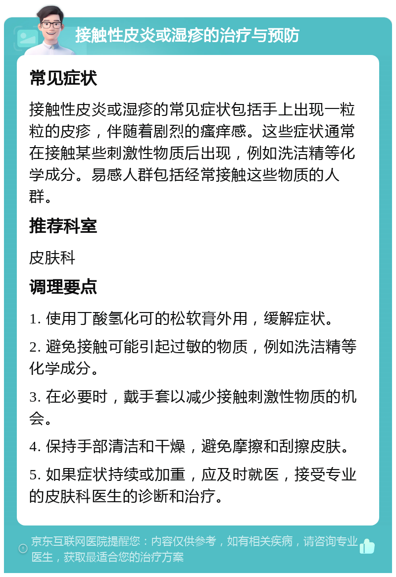 接触性皮炎或湿疹的治疗与预防 常见症状 接触性皮炎或湿疹的常见症状包括手上出现一粒粒的皮疹，伴随着剧烈的瘙痒感。这些症状通常在接触某些刺激性物质后出现，例如洗洁精等化学成分。易感人群包括经常接触这些物质的人群。 推荐科室 皮肤科 调理要点 1. 使用丁酸氢化可的松软膏外用，缓解症状。 2. 避免接触可能引起过敏的物质，例如洗洁精等化学成分。 3. 在必要时，戴手套以减少接触刺激性物质的机会。 4. 保持手部清洁和干燥，避免摩擦和刮擦皮肤。 5. 如果症状持续或加重，应及时就医，接受专业的皮肤科医生的诊断和治疗。