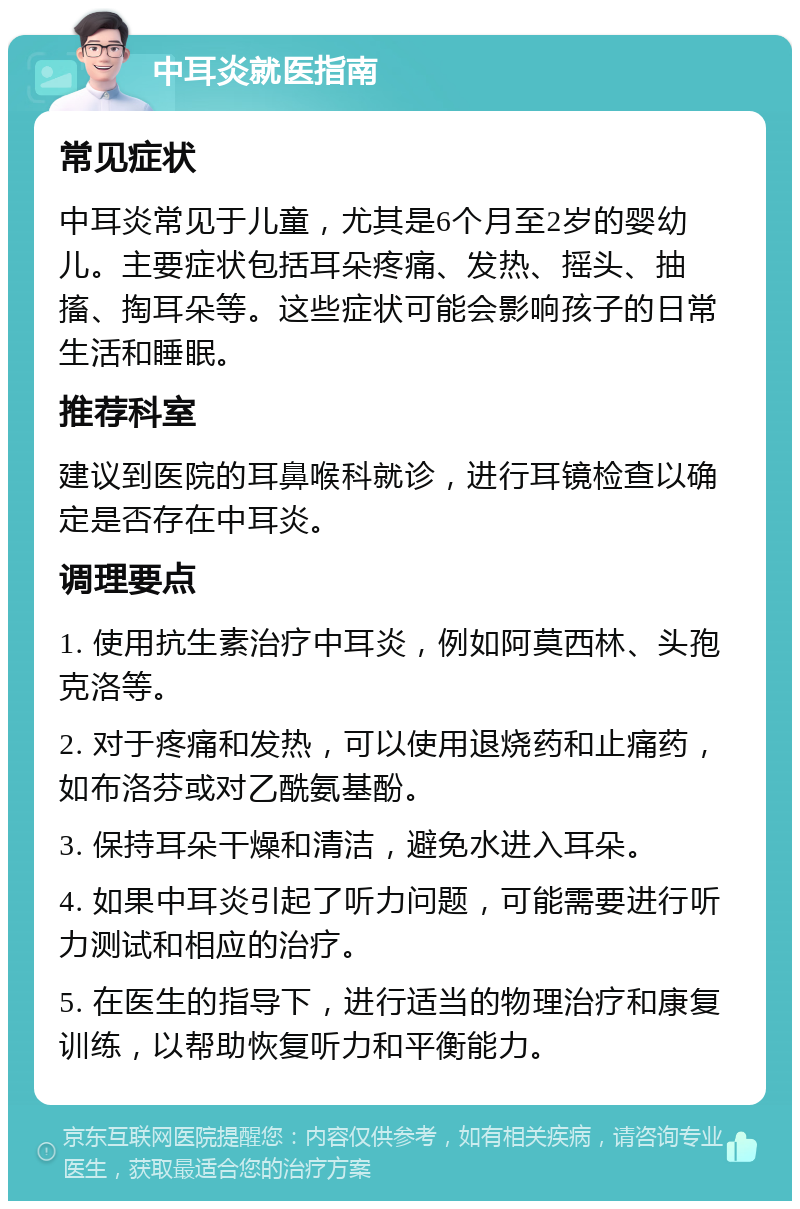 中耳炎就医指南 常见症状 中耳炎常见于儿童，尤其是6个月至2岁的婴幼儿。主要症状包括耳朵疼痛、发热、摇头、抽搐、掏耳朵等。这些症状可能会影响孩子的日常生活和睡眠。 推荐科室 建议到医院的耳鼻喉科就诊，进行耳镜检查以确定是否存在中耳炎。 调理要点 1. 使用抗生素治疗中耳炎，例如阿莫西林、头孢克洛等。 2. 对于疼痛和发热，可以使用退烧药和止痛药，如布洛芬或对乙酰氨基酚。 3. 保持耳朵干燥和清洁，避免水进入耳朵。 4. 如果中耳炎引起了听力问题，可能需要进行听力测试和相应的治疗。 5. 在医生的指导下，进行适当的物理治疗和康复训练，以帮助恢复听力和平衡能力。