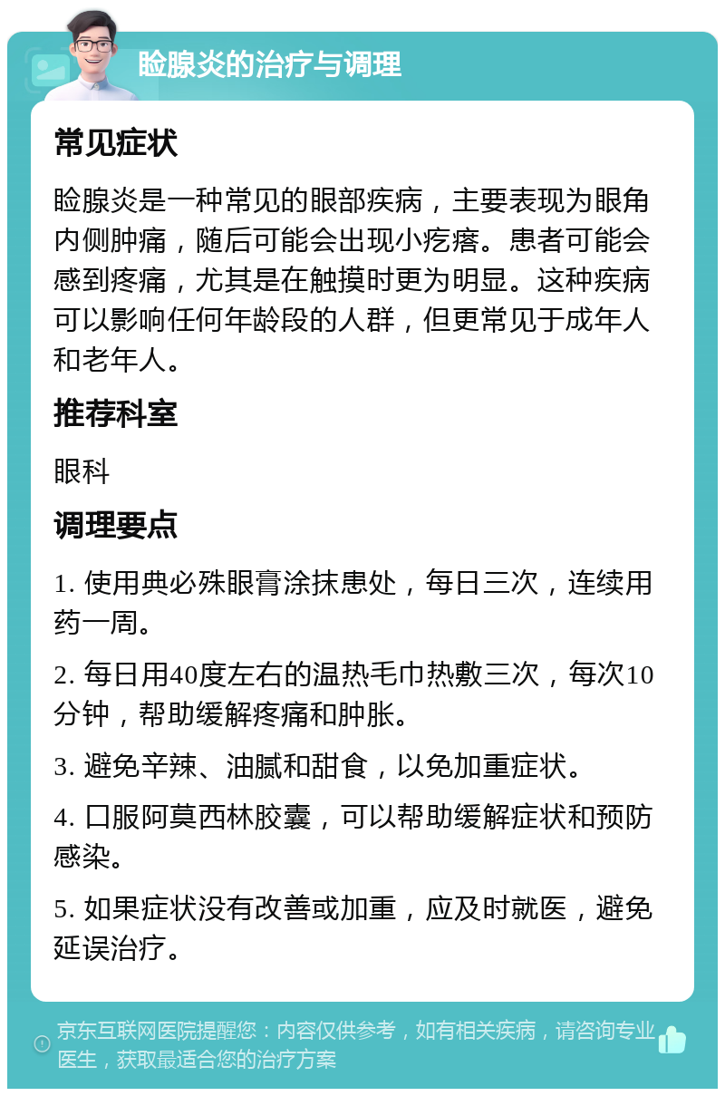 睑腺炎的治疗与调理 常见症状 睑腺炎是一种常见的眼部疾病，主要表现为眼角内侧肿痛，随后可能会出现小疙瘩。患者可能会感到疼痛，尤其是在触摸时更为明显。这种疾病可以影响任何年龄段的人群，但更常见于成年人和老年人。 推荐科室 眼科 调理要点 1. 使用典必殊眼膏涂抹患处，每日三次，连续用药一周。 2. 每日用40度左右的温热毛巾热敷三次，每次10分钟，帮助缓解疼痛和肿胀。 3. 避免辛辣、油腻和甜食，以免加重症状。 4. 口服阿莫西林胶囊，可以帮助缓解症状和预防感染。 5. 如果症状没有改善或加重，应及时就医，避免延误治疗。