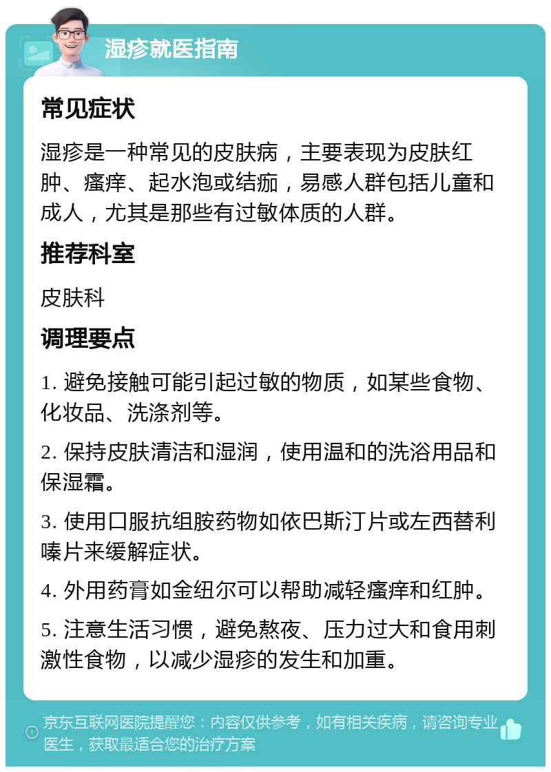 湿疹就医指南 常见症状 湿疹是一种常见的皮肤病，主要表现为皮肤红肿、瘙痒、起水泡或结痂，易感人群包括儿童和成人，尤其是那些有过敏体质的人群。 推荐科室 皮肤科 调理要点 1. 避免接触可能引起过敏的物质，如某些食物、化妆品、洗涤剂等。 2. 保持皮肤清洁和湿润，使用温和的洗浴用品和保湿霜。 3. 使用口服抗组胺药物如依巴斯汀片或左西替利嗪片来缓解症状。 4. 外用药膏如金纽尔可以帮助减轻瘙痒和红肿。 5. 注意生活习惯，避免熬夜、压力过大和食用刺激性食物，以减少湿疹的发生和加重。