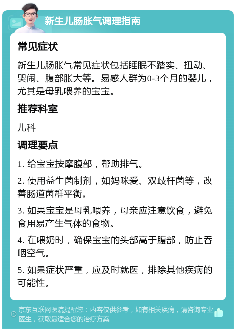 新生儿肠胀气调理指南 常见症状 新生儿肠胀气常见症状包括睡眠不踏实、扭动、哭闹、腹部胀大等。易感人群为0-3个月的婴儿，尤其是母乳喂养的宝宝。 推荐科室 儿科 调理要点 1. 给宝宝按摩腹部，帮助排气。 2. 使用益生菌制剂，如妈咪爱、双歧杆菌等，改善肠道菌群平衡。 3. 如果宝宝是母乳喂养，母亲应注意饮食，避免食用易产生气体的食物。 4. 在喂奶时，确保宝宝的头部高于腹部，防止吞咽空气。 5. 如果症状严重，应及时就医，排除其他疾病的可能性。