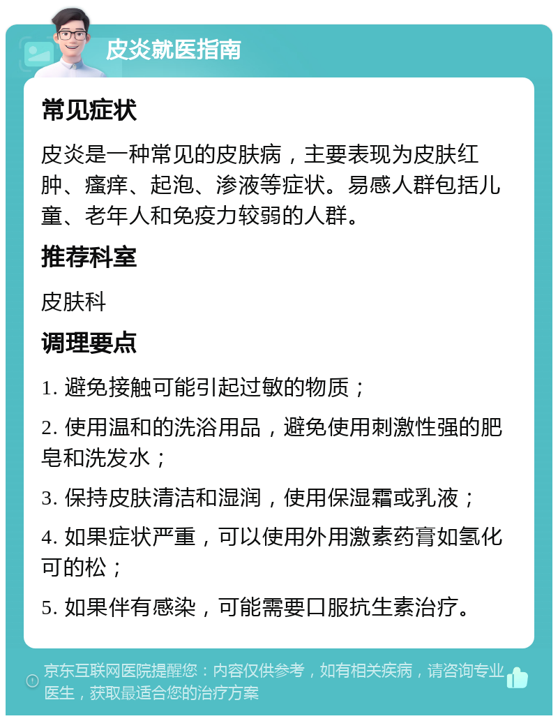 皮炎就医指南 常见症状 皮炎是一种常见的皮肤病，主要表现为皮肤红肿、瘙痒、起泡、渗液等症状。易感人群包括儿童、老年人和免疫力较弱的人群。 推荐科室 皮肤科 调理要点 1. 避免接触可能引起过敏的物质； 2. 使用温和的洗浴用品，避免使用刺激性强的肥皂和洗发水； 3. 保持皮肤清洁和湿润，使用保湿霜或乳液； 4. 如果症状严重，可以使用外用激素药膏如氢化可的松； 5. 如果伴有感染，可能需要口服抗生素治疗。