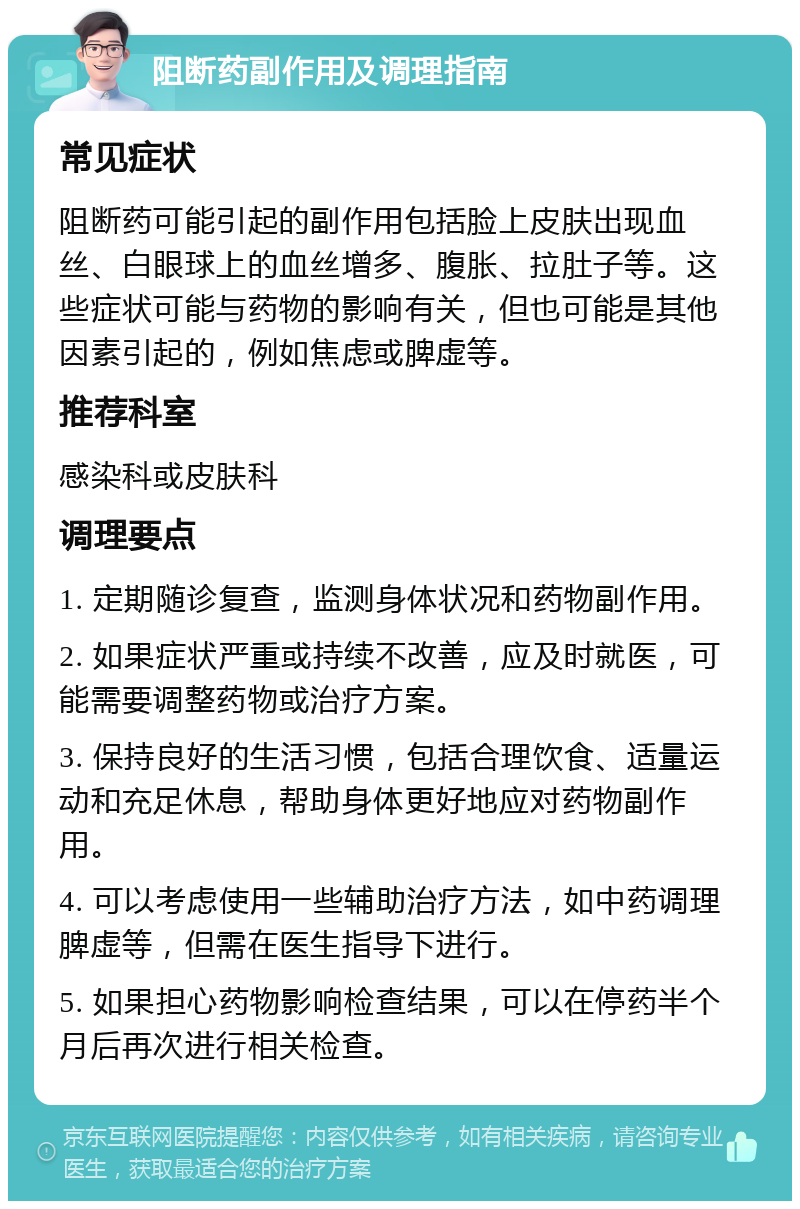 阻断药副作用及调理指南 常见症状 阻断药可能引起的副作用包括脸上皮肤出现血丝、白眼球上的血丝增多、腹胀、拉肚子等。这些症状可能与药物的影响有关，但也可能是其他因素引起的，例如焦虑或脾虚等。 推荐科室 感染科或皮肤科 调理要点 1. 定期随诊复查，监测身体状况和药物副作用。 2. 如果症状严重或持续不改善，应及时就医，可能需要调整药物或治疗方案。 3. 保持良好的生活习惯，包括合理饮食、适量运动和充足休息，帮助身体更好地应对药物副作用。 4. 可以考虑使用一些辅助治疗方法，如中药调理脾虚等，但需在医生指导下进行。 5. 如果担心药物影响检查结果，可以在停药半个月后再次进行相关检查。