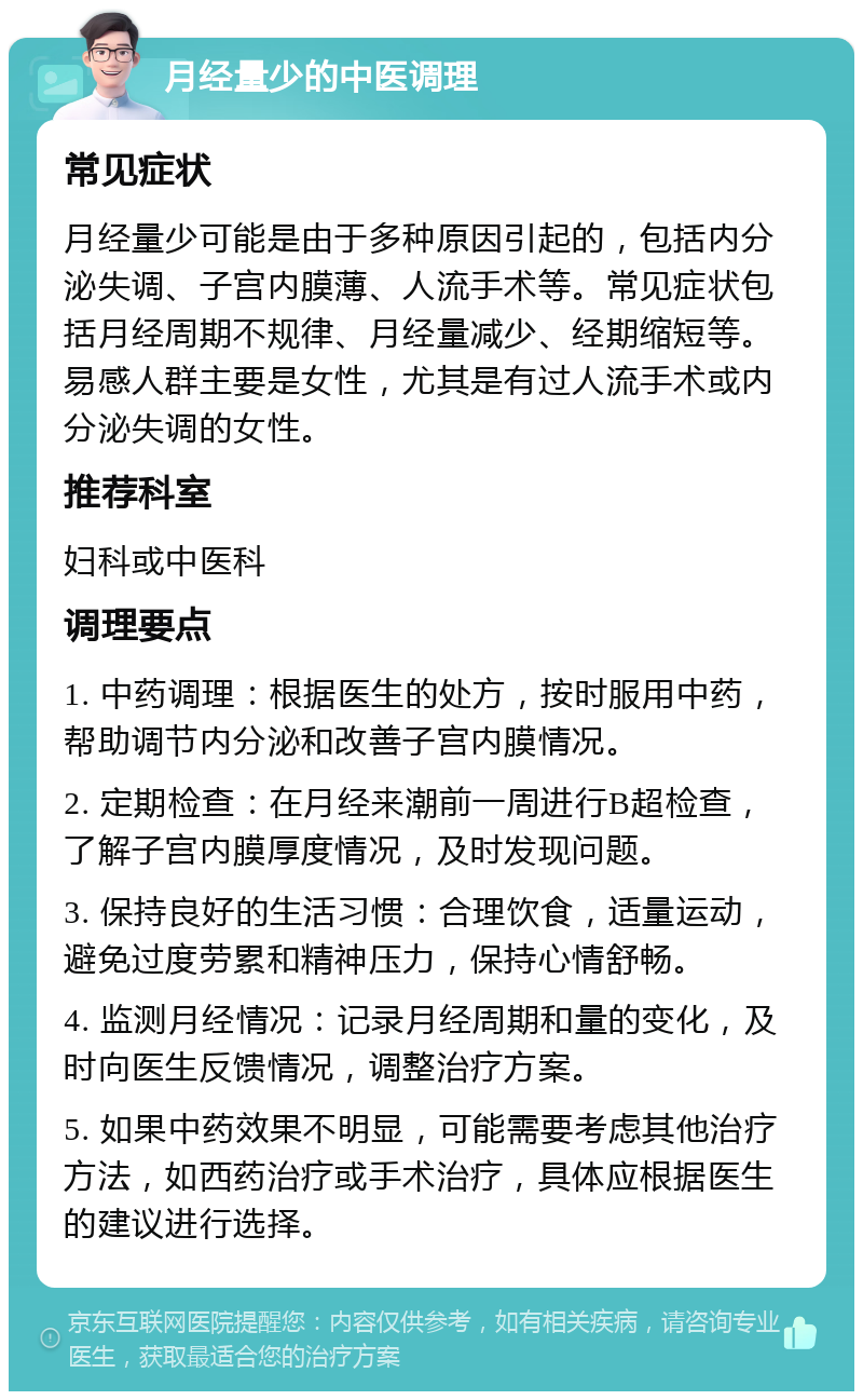 月经量少的中医调理 常见症状 月经量少可能是由于多种原因引起的，包括内分泌失调、子宫内膜薄、人流手术等。常见症状包括月经周期不规律、月经量减少、经期缩短等。易感人群主要是女性，尤其是有过人流手术或内分泌失调的女性。 推荐科室 妇科或中医科 调理要点 1. 中药调理：根据医生的处方，按时服用中药，帮助调节内分泌和改善子宫内膜情况。 2. 定期检查：在月经来潮前一周进行B超检查，了解子宫内膜厚度情况，及时发现问题。 3. 保持良好的生活习惯：合理饮食，适量运动，避免过度劳累和精神压力，保持心情舒畅。 4. 监测月经情况：记录月经周期和量的变化，及时向医生反馈情况，调整治疗方案。 5. 如果中药效果不明显，可能需要考虑其他治疗方法，如西药治疗或手术治疗，具体应根据医生的建议进行选择。