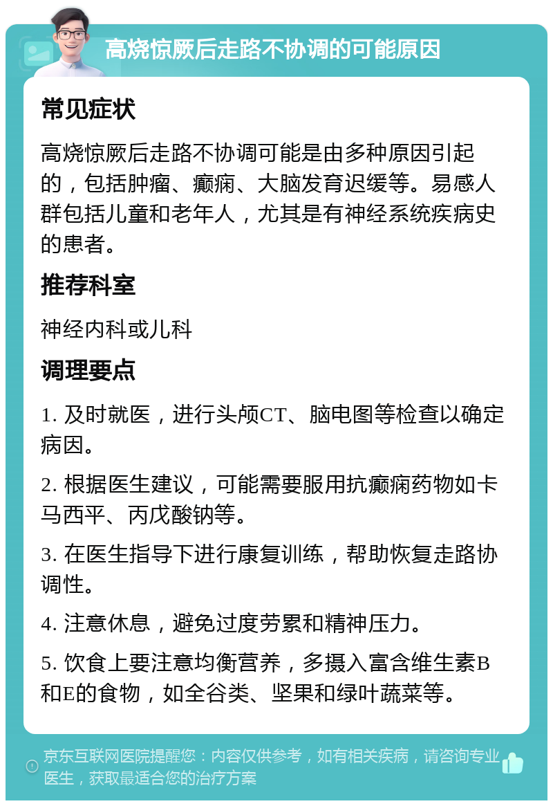 高烧惊厥后走路不协调的可能原因 常见症状 高烧惊厥后走路不协调可能是由多种原因引起的，包括肿瘤、癫痫、大脑发育迟缓等。易感人群包括儿童和老年人，尤其是有神经系统疾病史的患者。 推荐科室 神经内科或儿科 调理要点 1. 及时就医，进行头颅CT、脑电图等检查以确定病因。 2. 根据医生建议，可能需要服用抗癫痫药物如卡马西平、丙戊酸钠等。 3. 在医生指导下进行康复训练，帮助恢复走路协调性。 4. 注意休息，避免过度劳累和精神压力。 5. 饮食上要注意均衡营养，多摄入富含维生素B和E的食物，如全谷类、坚果和绿叶蔬菜等。