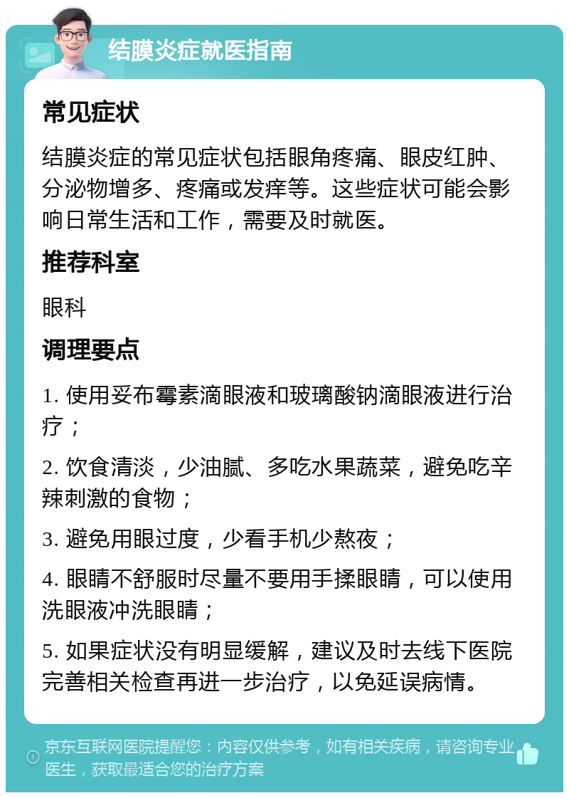 结膜炎症就医指南 常见症状 结膜炎症的常见症状包括眼角疼痛、眼皮红肿、分泌物增多、疼痛或发痒等。这些症状可能会影响日常生活和工作，需要及时就医。 推荐科室 眼科 调理要点 1. 使用妥布霉素滴眼液和玻璃酸钠滴眼液进行治疗； 2. 饮食清淡，少油腻、多吃水果蔬菜，避免吃辛辣刺激的食物； 3. 避免用眼过度，少看手机少熬夜； 4. 眼睛不舒服时尽量不要用手揉眼睛，可以使用洗眼液冲洗眼睛； 5. 如果症状没有明显缓解，建议及时去线下医院完善相关检查再进一步治疗，以免延误病情。