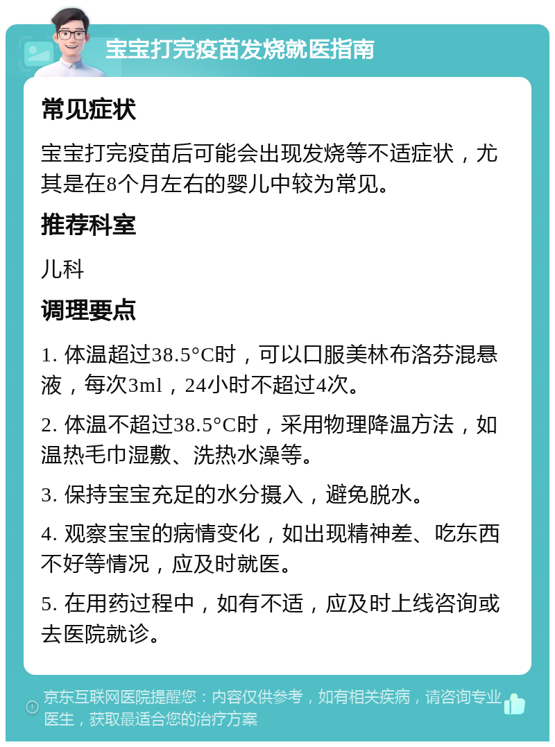 宝宝打完疫苗发烧就医指南 常见症状 宝宝打完疫苗后可能会出现发烧等不适症状，尤其是在8个月左右的婴儿中较为常见。 推荐科室 儿科 调理要点 1. 体温超过38.5°C时，可以口服美林布洛芬混悬液，每次3ml，24小时不超过4次。 2. 体温不超过38.5°C时，采用物理降温方法，如温热毛巾湿敷、洗热水澡等。 3. 保持宝宝充足的水分摄入，避免脱水。 4. 观察宝宝的病情变化，如出现精神差、吃东西不好等情况，应及时就医。 5. 在用药过程中，如有不适，应及时上线咨询或去医院就诊。