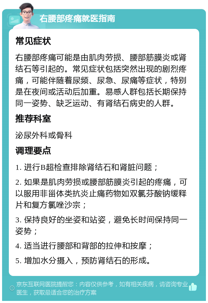 右腰部疼痛就医指南 常见症状 右腰部疼痛可能是由肌肉劳损、腰部筋膜炎或肾结石等引起的。常见症状包括突然出现的剧烈疼痛，可能伴随着尿频、尿急、尿痛等症状，特别是在夜间或活动后加重。易感人群包括长期保持同一姿势、缺乏运动、有肾结石病史的人群。 推荐科室 泌尿外科或骨科 调理要点 1. 进行B超检查排除肾结石和肾脏问题； 2. 如果是肌肉劳损或腰部筋膜炎引起的疼痛，可以服用非甾体类抗炎止痛药物如双氯芬酸钠缓释片和复方氯唑沙宗； 3. 保持良好的坐姿和站姿，避免长时间保持同一姿势； 4. 适当进行腰部和背部的拉伸和按摩； 5. 增加水分摄入，预防肾结石的形成。