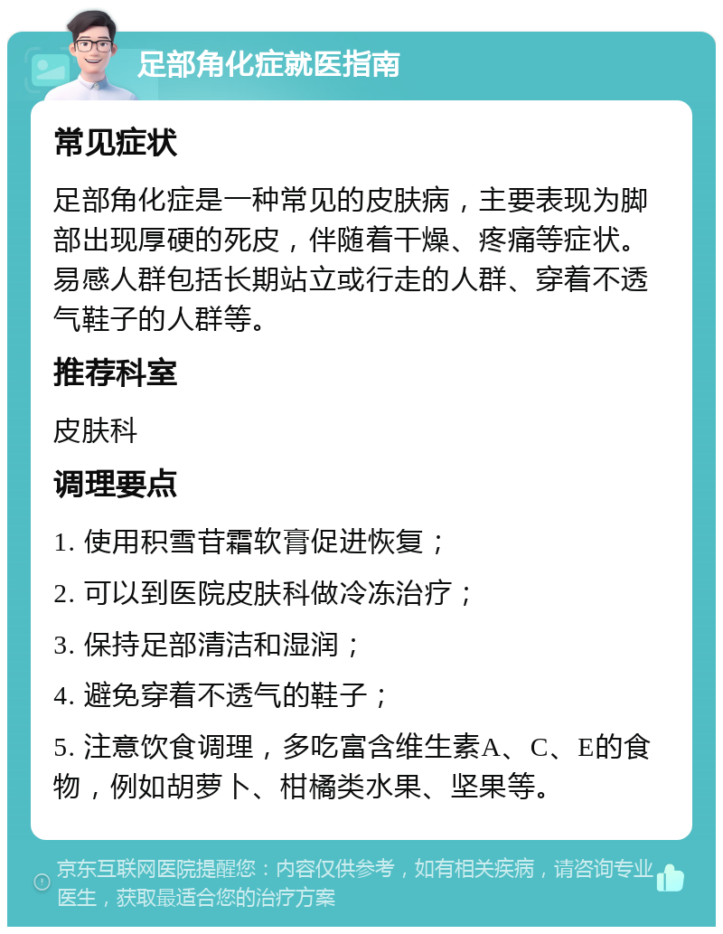 足部角化症就医指南 常见症状 足部角化症是一种常见的皮肤病，主要表现为脚部出现厚硬的死皮，伴随着干燥、疼痛等症状。易感人群包括长期站立或行走的人群、穿着不透气鞋子的人群等。 推荐科室 皮肤科 调理要点 1. 使用积雪苷霜软膏促进恢复； 2. 可以到医院皮肤科做冷冻治疗； 3. 保持足部清洁和湿润； 4. 避免穿着不透气的鞋子； 5. 注意饮食调理，多吃富含维生素A、C、E的食物，例如胡萝卜、柑橘类水果、坚果等。