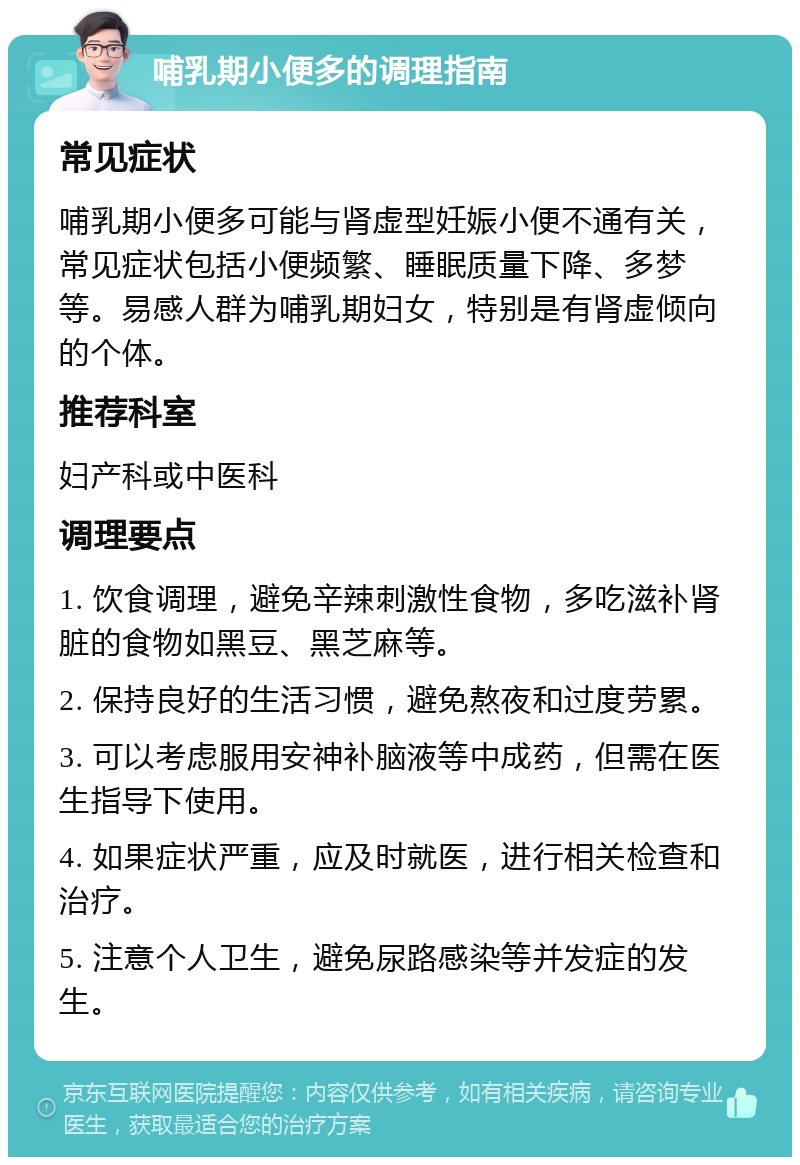 哺乳期小便多的调理指南 常见症状 哺乳期小便多可能与肾虚型妊娠小便不通有关，常见症状包括小便频繁、睡眠质量下降、多梦等。易感人群为哺乳期妇女，特别是有肾虚倾向的个体。 推荐科室 妇产科或中医科 调理要点 1. 饮食调理，避免辛辣刺激性食物，多吃滋补肾脏的食物如黑豆、黑芝麻等。 2. 保持良好的生活习惯，避免熬夜和过度劳累。 3. 可以考虑服用安神补脑液等中成药，但需在医生指导下使用。 4. 如果症状严重，应及时就医，进行相关检查和治疗。 5. 注意个人卫生，避免尿路感染等并发症的发生。