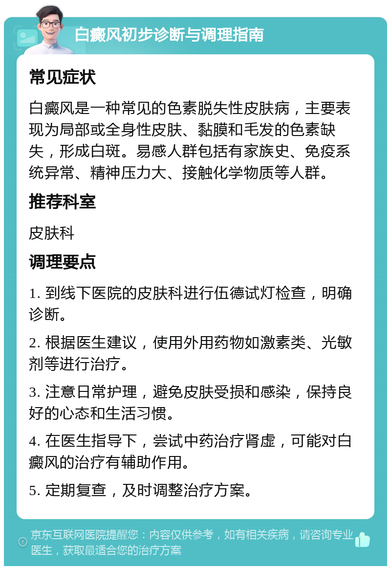 白癜风初步诊断与调理指南 常见症状 白癜风是一种常见的色素脱失性皮肤病，主要表现为局部或全身性皮肤、黏膜和毛发的色素缺失，形成白斑。易感人群包括有家族史、免疫系统异常、精神压力大、接触化学物质等人群。 推荐科室 皮肤科 调理要点 1. 到线下医院的皮肤科进行伍德试灯检查，明确诊断。 2. 根据医生建议，使用外用药物如激素类、光敏剂等进行治疗。 3. 注意日常护理，避免皮肤受损和感染，保持良好的心态和生活习惯。 4. 在医生指导下，尝试中药治疗肾虚，可能对白癜风的治疗有辅助作用。 5. 定期复查，及时调整治疗方案。