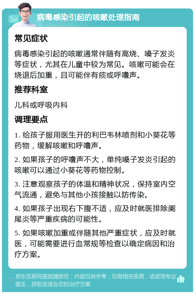 病毒感染引起的咳嗽处理指南 常见症状 病毒感染引起的咳嗽通常伴随有高烧、嗓子发炎等症状，尤其在儿童中较为常见。咳嗽可能会在烧退后加重，且可能伴有痰或呼噜声。 推荐科室 儿科或呼吸内科 调理要点 1. 给孩子服用医生开的利巴韦林喷剂和小葵花等药物，缓解咳嗽和呼噜声。 2. 如果孩子的呼噜声不大，单纯嗓子发炎引起的咳嗽可以通过小葵花等药物控制。 3. 注意观察孩子的体温和精神状况，保持室内空气流通，避免与其他小孩接触以防传染。 4. 如果孩子出现右下腹不适，应及时就医排除阑尾炎等严重疾病的可能性。 5. 如果咳嗽加重或伴随其他严重症状，应及时就医，可能需要进行血常规等检查以确定病因和治疗方案。