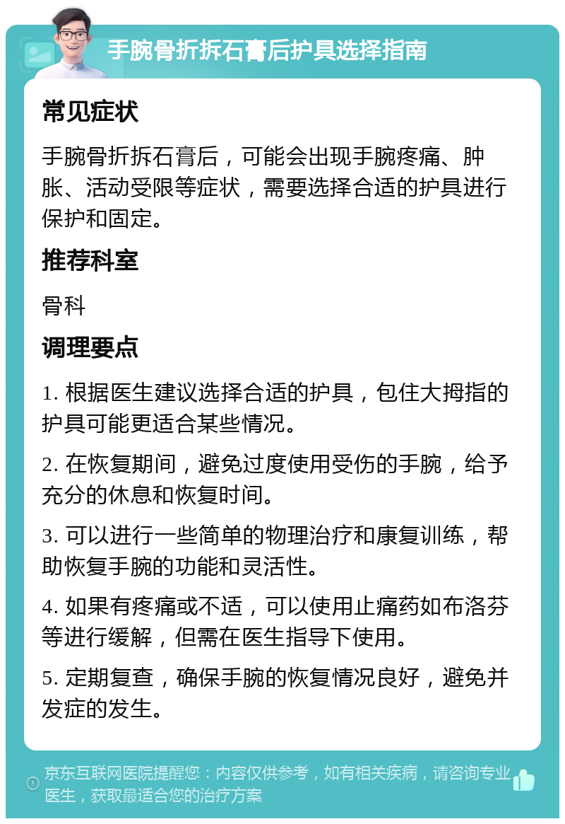 手腕骨折拆石膏后护具选择指南 常见症状 手腕骨折拆石膏后，可能会出现手腕疼痛、肿胀、活动受限等症状，需要选择合适的护具进行保护和固定。 推荐科室 骨科 调理要点 1. 根据医生建议选择合适的护具，包住大拇指的护具可能更适合某些情况。 2. 在恢复期间，避免过度使用受伤的手腕，给予充分的休息和恢复时间。 3. 可以进行一些简单的物理治疗和康复训练，帮助恢复手腕的功能和灵活性。 4. 如果有疼痛或不适，可以使用止痛药如布洛芬等进行缓解，但需在医生指导下使用。 5. 定期复查，确保手腕的恢复情况良好，避免并发症的发生。