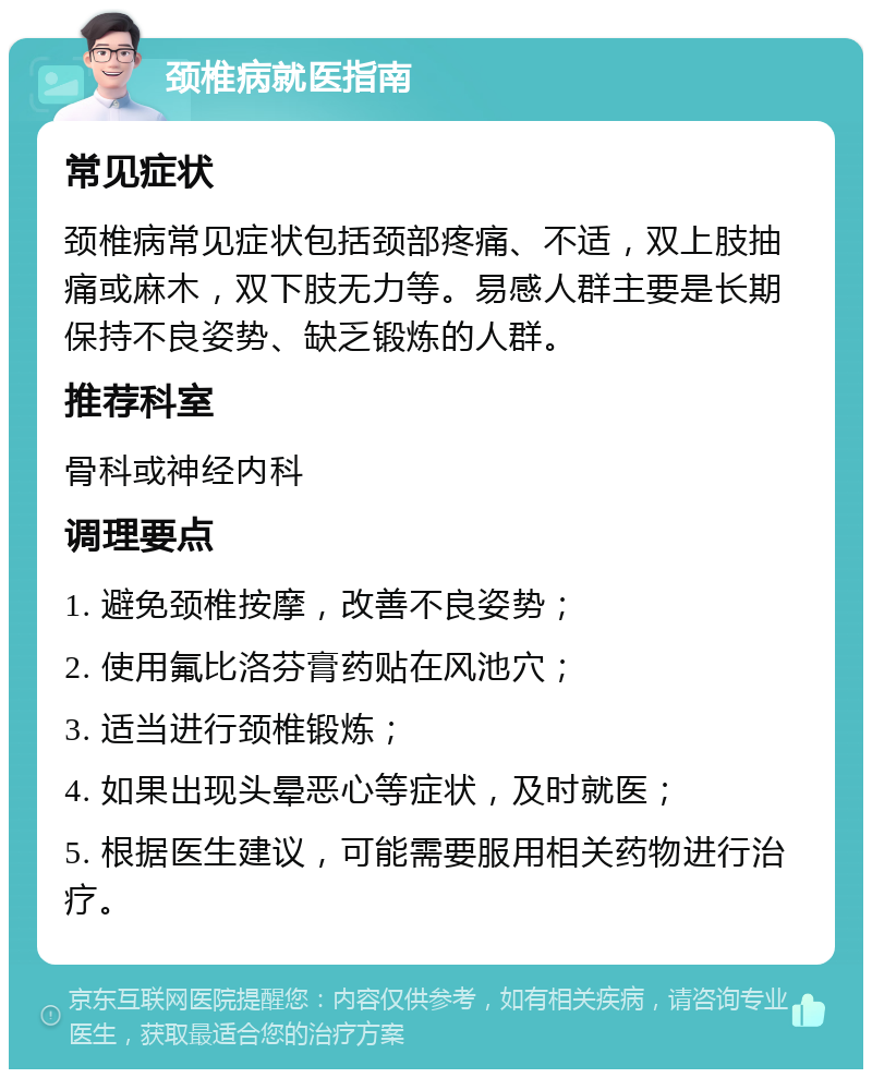 颈椎病就医指南 常见症状 颈椎病常见症状包括颈部疼痛、不适，双上肢抽痛或麻木，双下肢无力等。易感人群主要是长期保持不良姿势、缺乏锻炼的人群。 推荐科室 骨科或神经内科 调理要点 1. 避免颈椎按摩，改善不良姿势； 2. 使用氟比洛芬膏药贴在风池穴； 3. 适当进行颈椎锻炼； 4. 如果出现头晕恶心等症状，及时就医； 5. 根据医生建议，可能需要服用相关药物进行治疗。