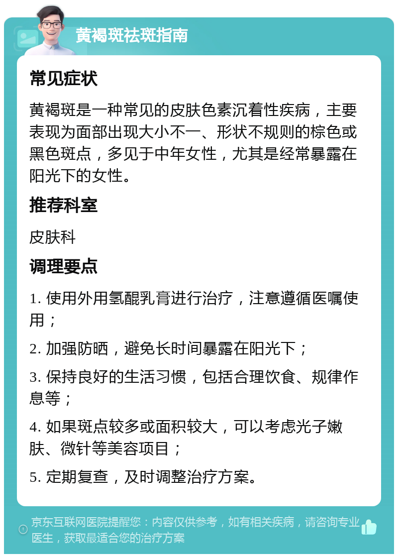 黄褐斑祛斑指南 常见症状 黄褐斑是一种常见的皮肤色素沉着性疾病，主要表现为面部出现大小不一、形状不规则的棕色或黑色斑点，多见于中年女性，尤其是经常暴露在阳光下的女性。 推荐科室 皮肤科 调理要点 1. 使用外用氢醌乳膏进行治疗，注意遵循医嘱使用； 2. 加强防晒，避免长时间暴露在阳光下； 3. 保持良好的生活习惯，包括合理饮食、规律作息等； 4. 如果斑点较多或面积较大，可以考虑光子嫩肤、微针等美容项目； 5. 定期复查，及时调整治疗方案。