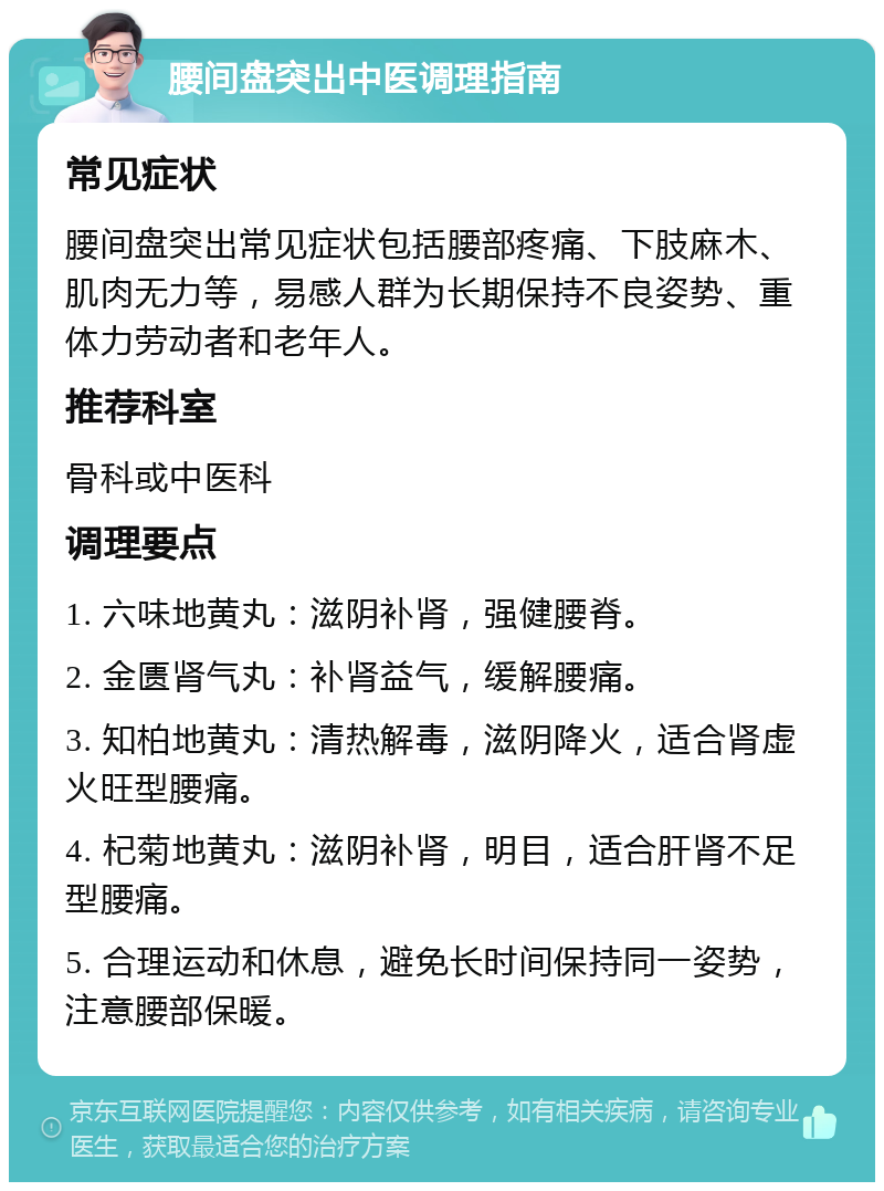 腰间盘突出中医调理指南 常见症状 腰间盘突出常见症状包括腰部疼痛、下肢麻木、肌肉无力等，易感人群为长期保持不良姿势、重体力劳动者和老年人。 推荐科室 骨科或中医科 调理要点 1. 六味地黄丸：滋阴补肾，强健腰脊。 2. 金匮肾气丸：补肾益气，缓解腰痛。 3. 知柏地黄丸：清热解毒，滋阴降火，适合肾虚火旺型腰痛。 4. 杞菊地黄丸：滋阴补肾，明目，适合肝肾不足型腰痛。 5. 合理运动和休息，避免长时间保持同一姿势，注意腰部保暖。