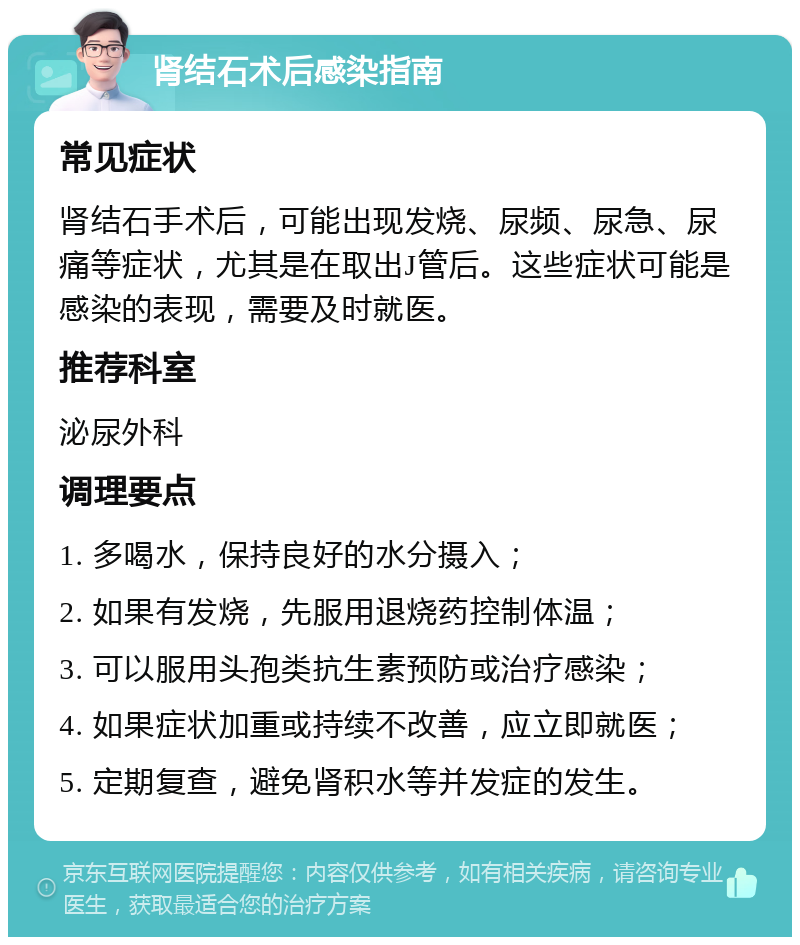 肾结石术后感染指南 常见症状 肾结石手术后，可能出现发烧、尿频、尿急、尿痛等症状，尤其是在取出J管后。这些症状可能是感染的表现，需要及时就医。 推荐科室 泌尿外科 调理要点 1. 多喝水，保持良好的水分摄入； 2. 如果有发烧，先服用退烧药控制体温； 3. 可以服用头孢类抗生素预防或治疗感染； 4. 如果症状加重或持续不改善，应立即就医； 5. 定期复查，避免肾积水等并发症的发生。