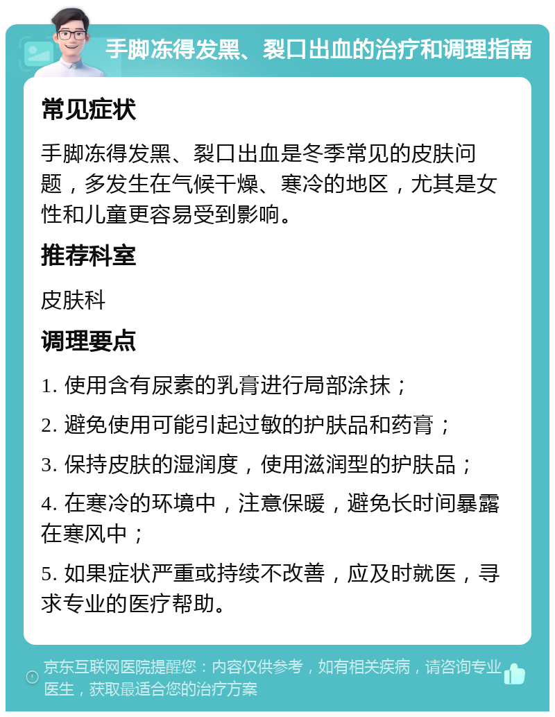 手脚冻得发黑、裂口出血的治疗和调理指南 常见症状 手脚冻得发黑、裂口出血是冬季常见的皮肤问题，多发生在气候干燥、寒冷的地区，尤其是女性和儿童更容易受到影响。 推荐科室 皮肤科 调理要点 1. 使用含有尿素的乳膏进行局部涂抹； 2. 避免使用可能引起过敏的护肤品和药膏； 3. 保持皮肤的湿润度，使用滋润型的护肤品； 4. 在寒冷的环境中，注意保暖，避免长时间暴露在寒风中； 5. 如果症状严重或持续不改善，应及时就医，寻求专业的医疗帮助。