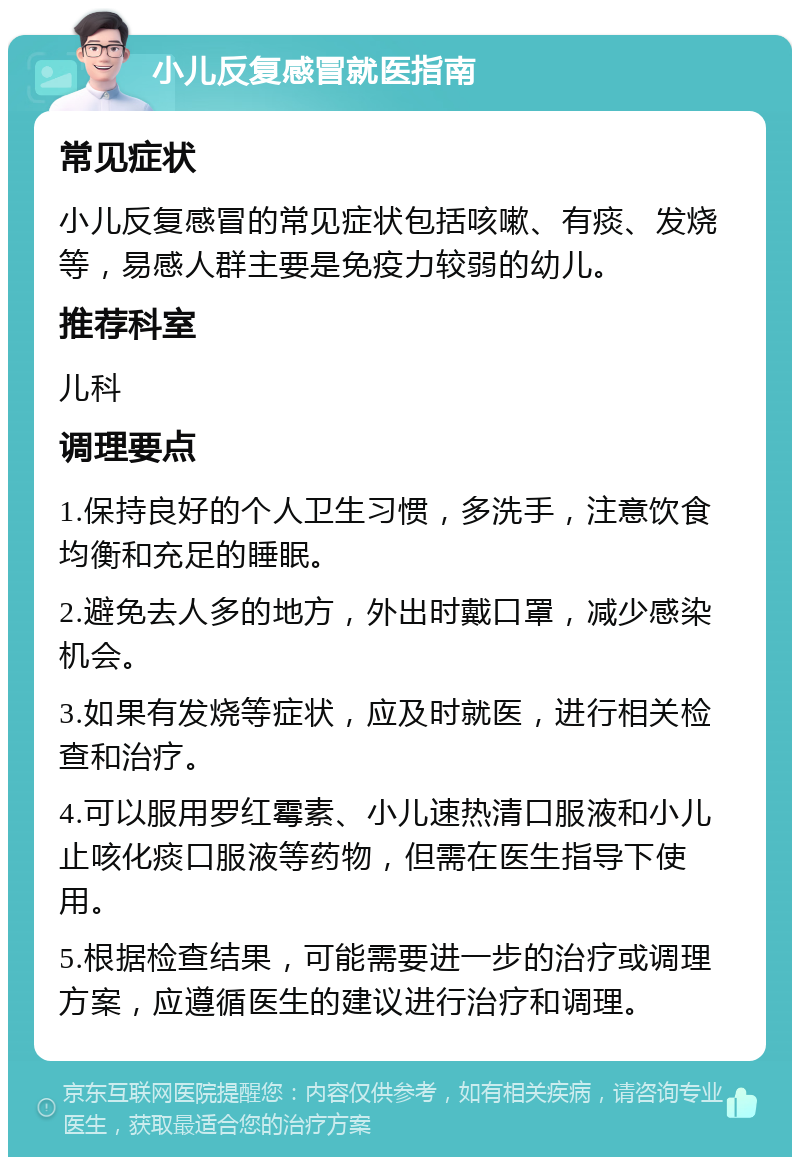 小儿反复感冒就医指南 常见症状 小儿反复感冒的常见症状包括咳嗽、有痰、发烧等，易感人群主要是免疫力较弱的幼儿。 推荐科室 儿科 调理要点 1.保持良好的个人卫生习惯，多洗手，注意饮食均衡和充足的睡眠。 2.避免去人多的地方，外出时戴口罩，减少感染机会。 3.如果有发烧等症状，应及时就医，进行相关检查和治疗。 4.可以服用罗红霉素、小儿速热清口服液和小儿止咳化痰口服液等药物，但需在医生指导下使用。 5.根据检查结果，可能需要进一步的治疗或调理方案，应遵循医生的建议进行治疗和调理。