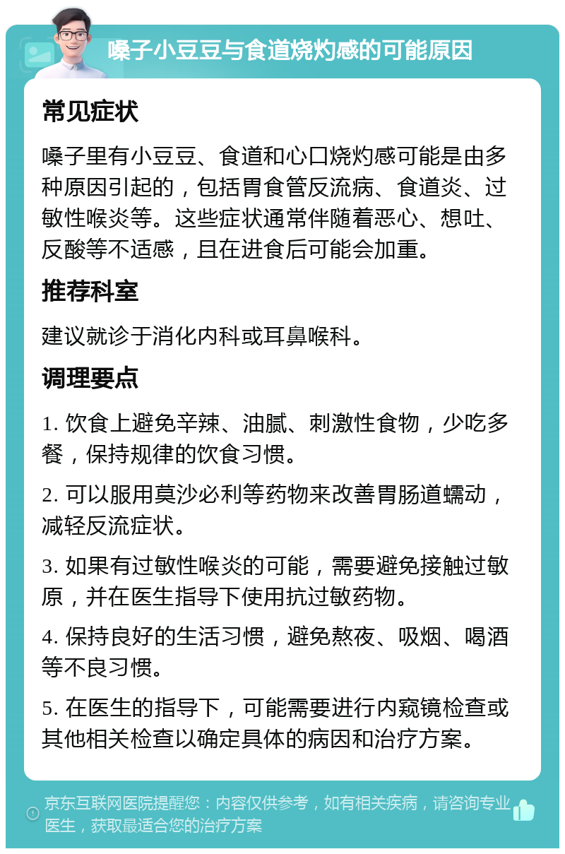 嗓子小豆豆与食道烧灼感的可能原因 常见症状 嗓子里有小豆豆、食道和心口烧灼感可能是由多种原因引起的，包括胃食管反流病、食道炎、过敏性喉炎等。这些症状通常伴随着恶心、想吐、反酸等不适感，且在进食后可能会加重。 推荐科室 建议就诊于消化内科或耳鼻喉科。 调理要点 1. 饮食上避免辛辣、油腻、刺激性食物，少吃多餐，保持规律的饮食习惯。 2. 可以服用莫沙必利等药物来改善胃肠道蠕动，减轻反流症状。 3. 如果有过敏性喉炎的可能，需要避免接触过敏原，并在医生指导下使用抗过敏药物。 4. 保持良好的生活习惯，避免熬夜、吸烟、喝酒等不良习惯。 5. 在医生的指导下，可能需要进行内窥镜检查或其他相关检查以确定具体的病因和治疗方案。