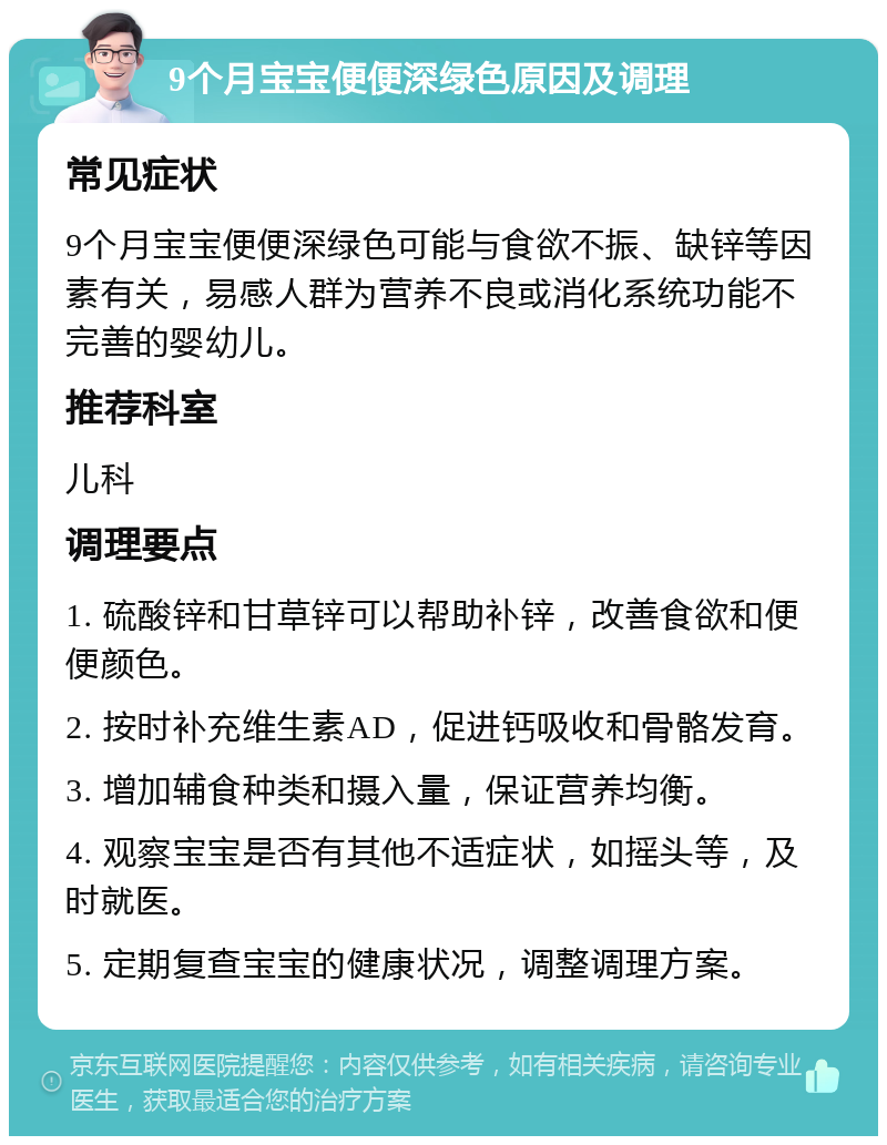 9个月宝宝便便深绿色原因及调理 常见症状 9个月宝宝便便深绿色可能与食欲不振、缺锌等因素有关，易感人群为营养不良或消化系统功能不完善的婴幼儿。 推荐科室 儿科 调理要点 1. 硫酸锌和甘草锌可以帮助补锌，改善食欲和便便颜色。 2. 按时补充维生素AD，促进钙吸收和骨骼发育。 3. 增加辅食种类和摄入量，保证营养均衡。 4. 观察宝宝是否有其他不适症状，如摇头等，及时就医。 5. 定期复查宝宝的健康状况，调整调理方案。