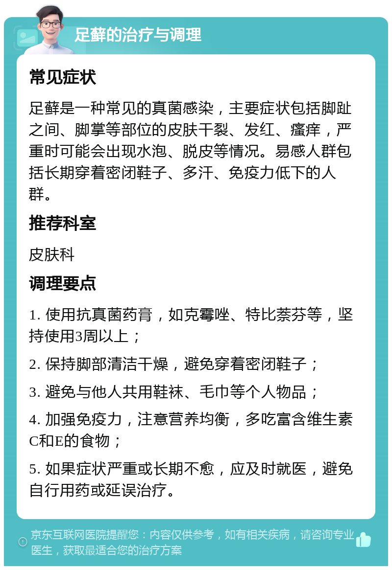 足藓的治疗与调理 常见症状 足藓是一种常见的真菌感染，主要症状包括脚趾之间、脚掌等部位的皮肤干裂、发红、瘙痒，严重时可能会出现水泡、脱皮等情况。易感人群包括长期穿着密闭鞋子、多汗、免疫力低下的人群。 推荐科室 皮肤科 调理要点 1. 使用抗真菌药膏，如克霉唑、特比萘芬等，坚持使用3周以上； 2. 保持脚部清洁干燥，避免穿着密闭鞋子； 3. 避免与他人共用鞋袜、毛巾等个人物品； 4. 加强免疫力，注意营养均衡，多吃富含维生素C和E的食物； 5. 如果症状严重或长期不愈，应及时就医，避免自行用药或延误治疗。