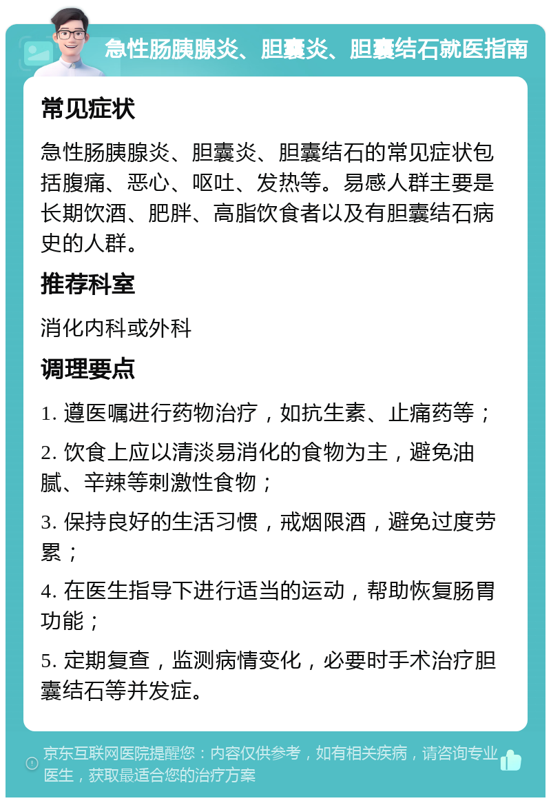 急性肠胰腺炎、胆囊炎、胆囊结石就医指南 常见症状 急性肠胰腺炎、胆囊炎、胆囊结石的常见症状包括腹痛、恶心、呕吐、发热等。易感人群主要是长期饮酒、肥胖、高脂饮食者以及有胆囊结石病史的人群。 推荐科室 消化内科或外科 调理要点 1. 遵医嘱进行药物治疗，如抗生素、止痛药等； 2. 饮食上应以清淡易消化的食物为主，避免油腻、辛辣等刺激性食物； 3. 保持良好的生活习惯，戒烟限酒，避免过度劳累； 4. 在医生指导下进行适当的运动，帮助恢复肠胃功能； 5. 定期复查，监测病情变化，必要时手术治疗胆囊结石等并发症。