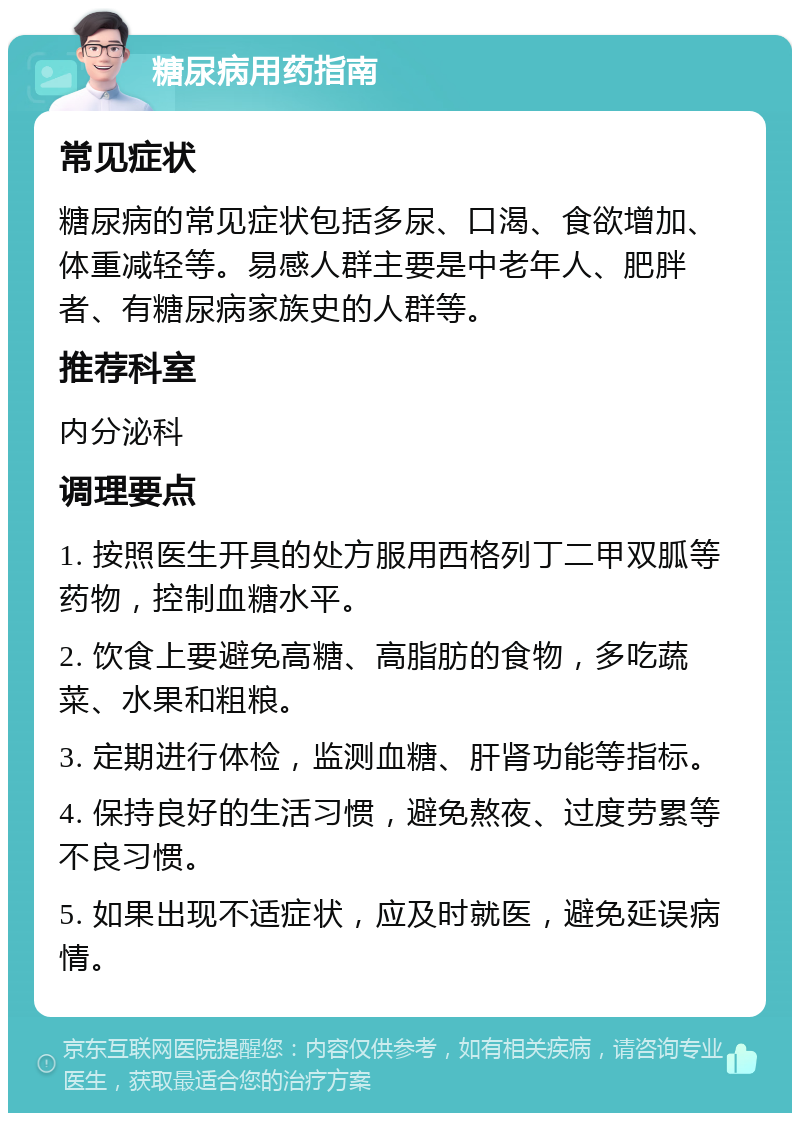 糖尿病用药指南 常见症状 糖尿病的常见症状包括多尿、口渴、食欲增加、体重减轻等。易感人群主要是中老年人、肥胖者、有糖尿病家族史的人群等。 推荐科室 内分泌科 调理要点 1. 按照医生开具的处方服用西格列丁二甲双胍等药物，控制血糖水平。 2. 饮食上要避免高糖、高脂肪的食物，多吃蔬菜、水果和粗粮。 3. 定期进行体检，监测血糖、肝肾功能等指标。 4. 保持良好的生活习惯，避免熬夜、过度劳累等不良习惯。 5. 如果出现不适症状，应及时就医，避免延误病情。