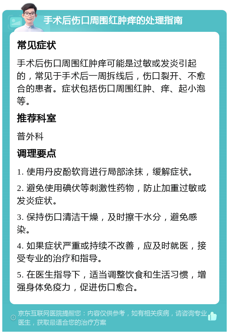 手术后伤口周围红肿痒的处理指南 常见症状 手术后伤口周围红肿痒可能是过敏或发炎引起的，常见于手术后一周拆线后，伤口裂开、不愈合的患者。症状包括伤口周围红肿、痒、起小泡等。 推荐科室 普外科 调理要点 1. 使用丹皮酚软膏进行局部涂抹，缓解症状。 2. 避免使用碘伏等刺激性药物，防止加重过敏或发炎症状。 3. 保持伤口清洁干燥，及时擦干水分，避免感染。 4. 如果症状严重或持续不改善，应及时就医，接受专业的治疗和指导。 5. 在医生指导下，适当调整饮食和生活习惯，增强身体免疫力，促进伤口愈合。