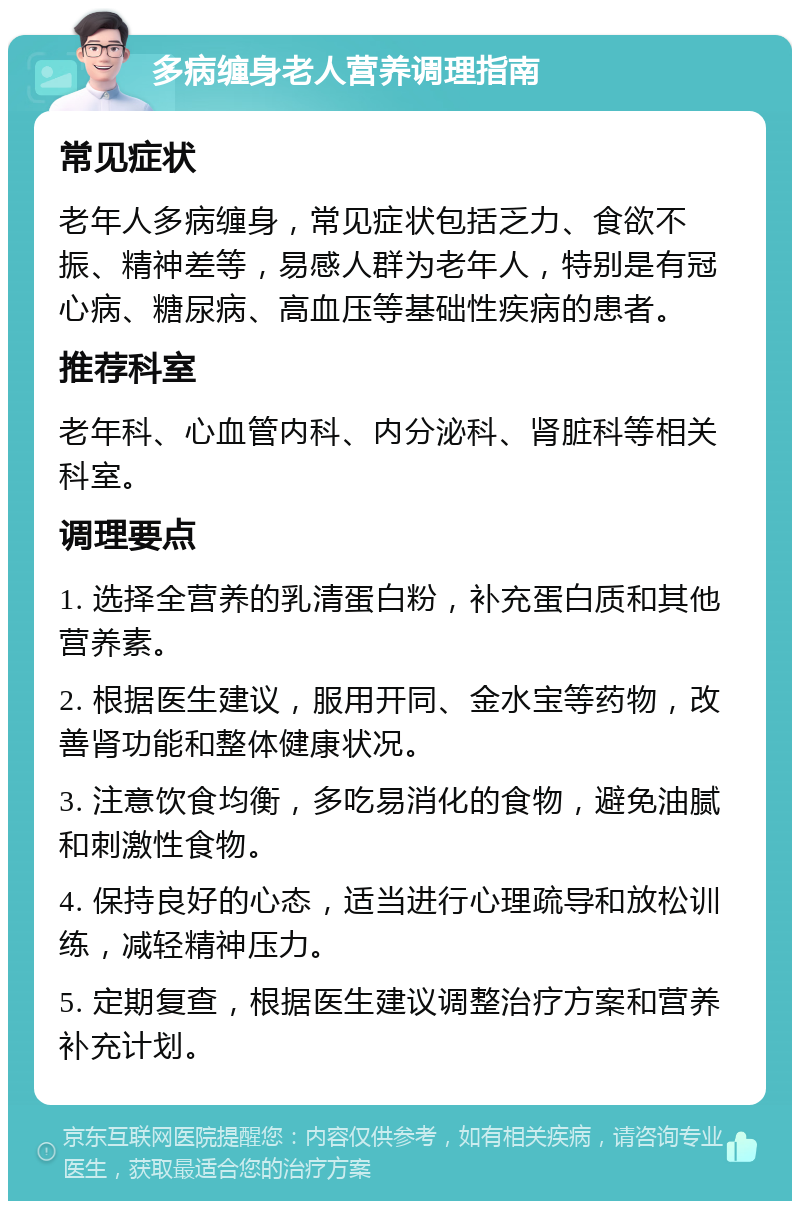 多病缠身老人营养调理指南 常见症状 老年人多病缠身，常见症状包括乏力、食欲不振、精神差等，易感人群为老年人，特别是有冠心病、糖尿病、高血压等基础性疾病的患者。 推荐科室 老年科、心血管内科、内分泌科、肾脏科等相关科室。 调理要点 1. 选择全营养的乳清蛋白粉，补充蛋白质和其他营养素。 2. 根据医生建议，服用开同、金水宝等药物，改善肾功能和整体健康状况。 3. 注意饮食均衡，多吃易消化的食物，避免油腻和刺激性食物。 4. 保持良好的心态，适当进行心理疏导和放松训练，减轻精神压力。 5. 定期复查，根据医生建议调整治疗方案和营养补充计划。