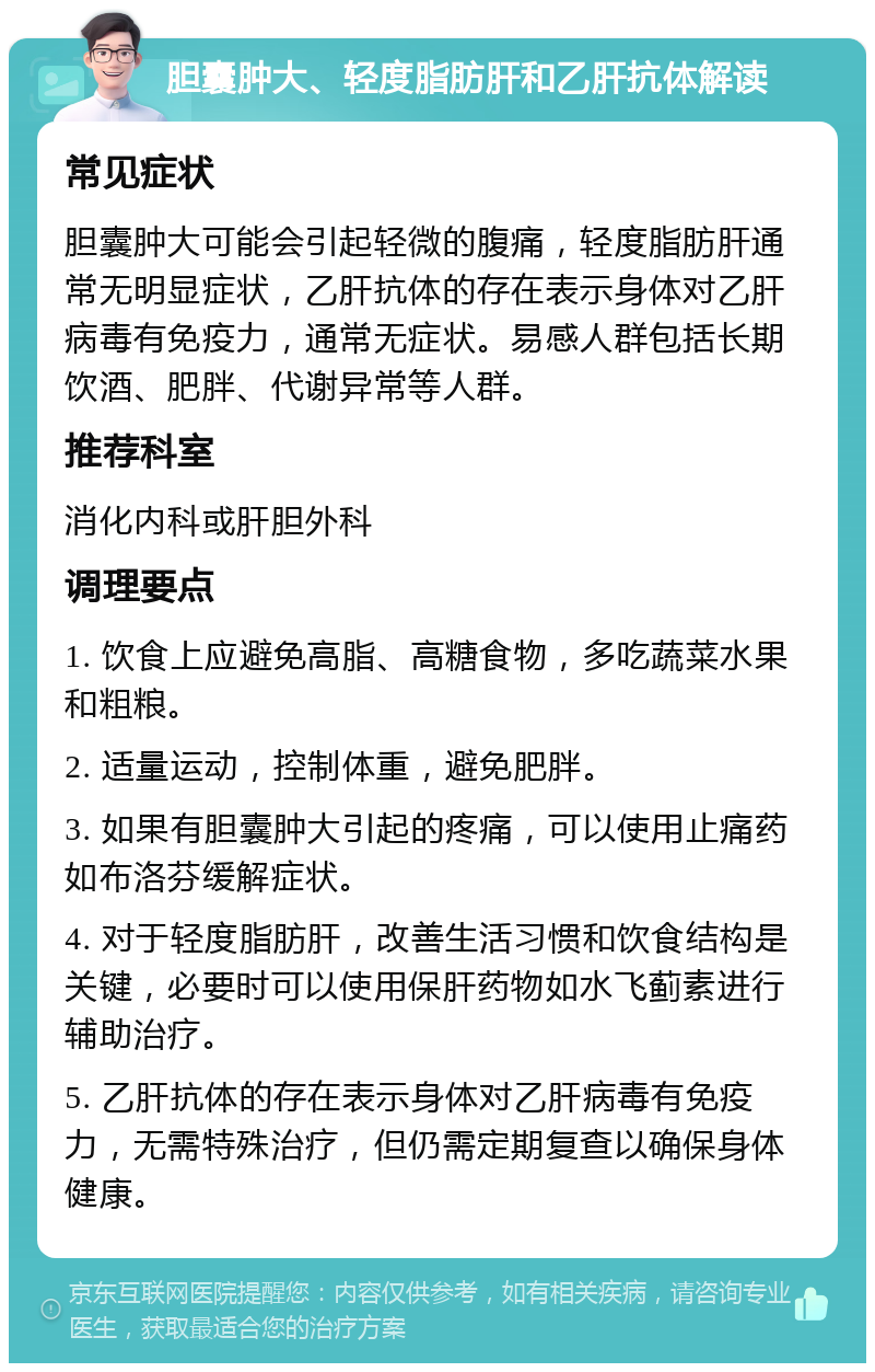 胆囊肿大、轻度脂肪肝和乙肝抗体解读 常见症状 胆囊肿大可能会引起轻微的腹痛，轻度脂肪肝通常无明显症状，乙肝抗体的存在表示身体对乙肝病毒有免疫力，通常无症状。易感人群包括长期饮酒、肥胖、代谢异常等人群。 推荐科室 消化内科或肝胆外科 调理要点 1. 饮食上应避免高脂、高糖食物，多吃蔬菜水果和粗粮。 2. 适量运动，控制体重，避免肥胖。 3. 如果有胆囊肿大引起的疼痛，可以使用止痛药如布洛芬缓解症状。 4. 对于轻度脂肪肝，改善生活习惯和饮食结构是关键，必要时可以使用保肝药物如水飞蓟素进行辅助治疗。 5. 乙肝抗体的存在表示身体对乙肝病毒有免疫力，无需特殊治疗，但仍需定期复查以确保身体健康。