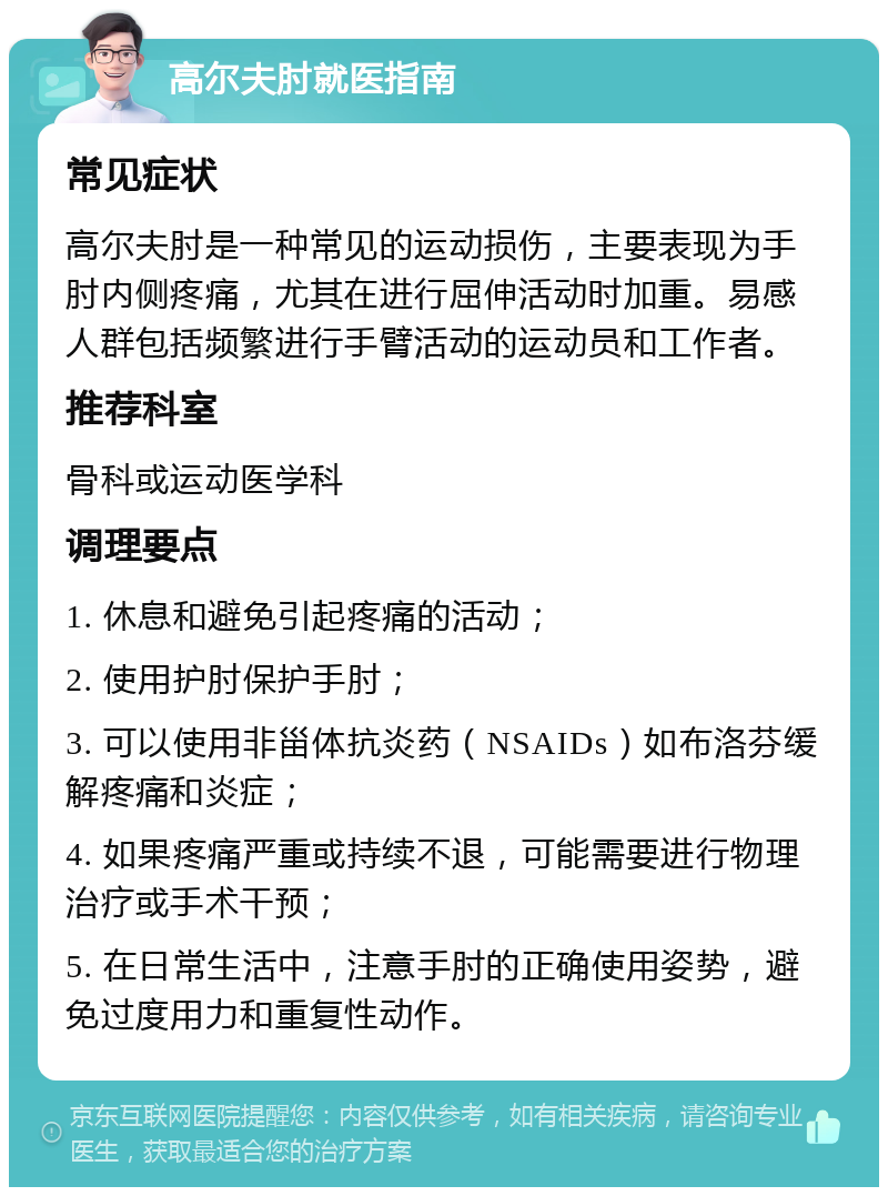 高尔夫肘就医指南 常见症状 高尔夫肘是一种常见的运动损伤，主要表现为手肘内侧疼痛，尤其在进行屈伸活动时加重。易感人群包括频繁进行手臂活动的运动员和工作者。 推荐科室 骨科或运动医学科 调理要点 1. 休息和避免引起疼痛的活动； 2. 使用护肘保护手肘； 3. 可以使用非甾体抗炎药（NSAIDs）如布洛芬缓解疼痛和炎症； 4. 如果疼痛严重或持续不退，可能需要进行物理治疗或手术干预； 5. 在日常生活中，注意手肘的正确使用姿势，避免过度用力和重复性动作。