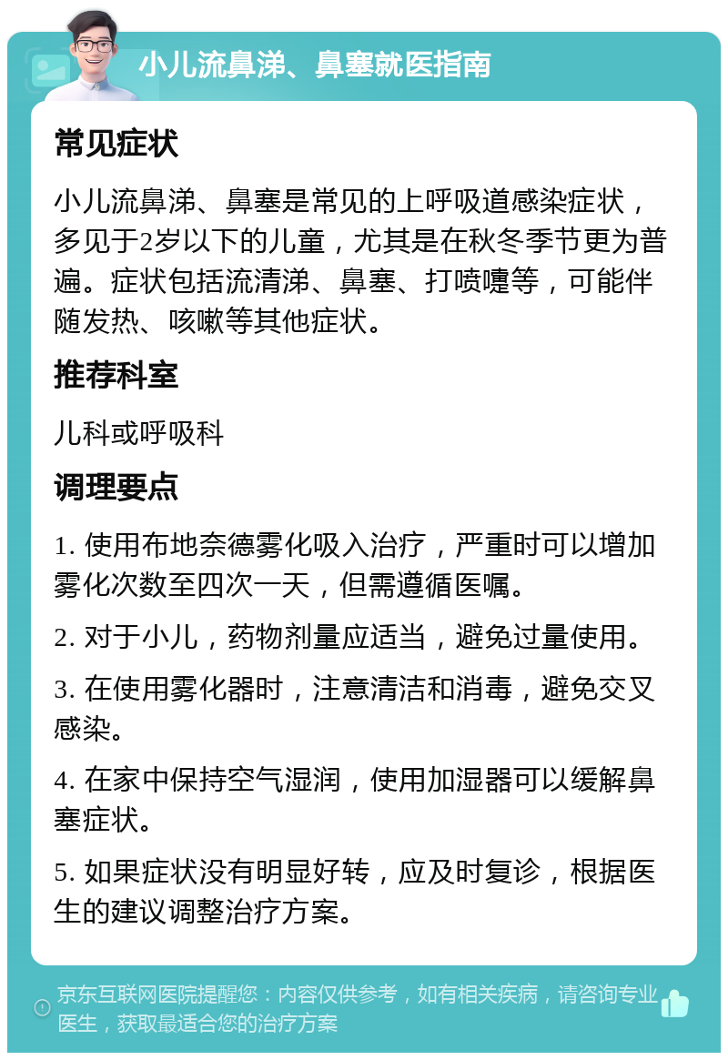 小儿流鼻涕、鼻塞就医指南 常见症状 小儿流鼻涕、鼻塞是常见的上呼吸道感染症状，多见于2岁以下的儿童，尤其是在秋冬季节更为普遍。症状包括流清涕、鼻塞、打喷嚏等，可能伴随发热、咳嗽等其他症状。 推荐科室 儿科或呼吸科 调理要点 1. 使用布地奈德雾化吸入治疗，严重时可以增加雾化次数至四次一天，但需遵循医嘱。 2. 对于小儿，药物剂量应适当，避免过量使用。 3. 在使用雾化器时，注意清洁和消毒，避免交叉感染。 4. 在家中保持空气湿润，使用加湿器可以缓解鼻塞症状。 5. 如果症状没有明显好转，应及时复诊，根据医生的建议调整治疗方案。