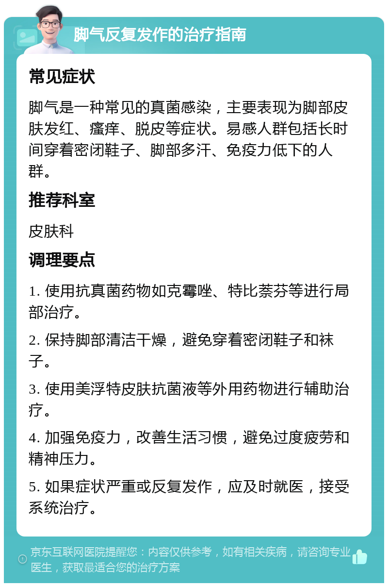 脚气反复发作的治疗指南 常见症状 脚气是一种常见的真菌感染，主要表现为脚部皮肤发红、瘙痒、脱皮等症状。易感人群包括长时间穿着密闭鞋子、脚部多汗、免疫力低下的人群。 推荐科室 皮肤科 调理要点 1. 使用抗真菌药物如克霉唑、特比萘芬等进行局部治疗。 2. 保持脚部清洁干燥，避免穿着密闭鞋子和袜子。 3. 使用美浮特皮肤抗菌液等外用药物进行辅助治疗。 4. 加强免疫力，改善生活习惯，避免过度疲劳和精神压力。 5. 如果症状严重或反复发作，应及时就医，接受系统治疗。