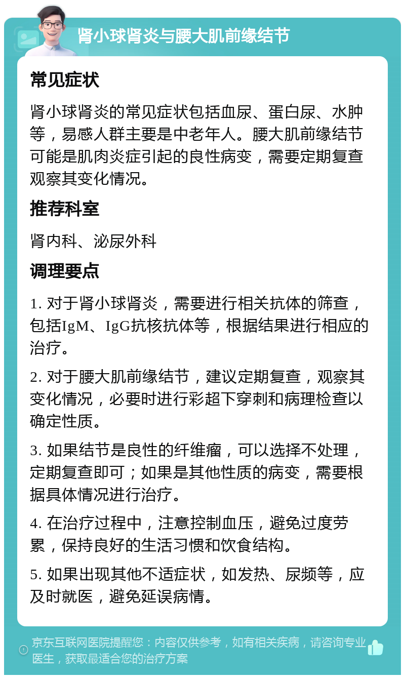 肾小球肾炎与腰大肌前缘结节 常见症状 肾小球肾炎的常见症状包括血尿、蛋白尿、水肿等，易感人群主要是中老年人。腰大肌前缘结节可能是肌肉炎症引起的良性病变，需要定期复查观察其变化情况。 推荐科室 肾内科、泌尿外科 调理要点 1. 对于肾小球肾炎，需要进行相关抗体的筛查，包括IgM、IgG抗核抗体等，根据结果进行相应的治疗。 2. 对于腰大肌前缘结节，建议定期复查，观察其变化情况，必要时进行彩超下穿刺和病理检查以确定性质。 3. 如果结节是良性的纤维瘤，可以选择不处理，定期复查即可；如果是其他性质的病变，需要根据具体情况进行治疗。 4. 在治疗过程中，注意控制血压，避免过度劳累，保持良好的生活习惯和饮食结构。 5. 如果出现其他不适症状，如发热、尿频等，应及时就医，避免延误病情。